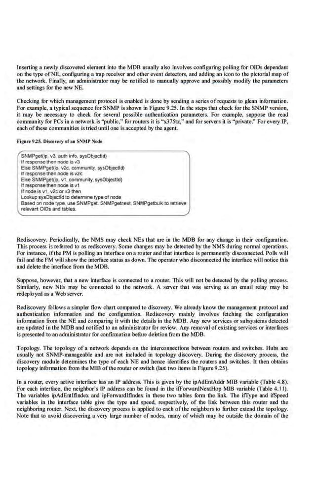 Inserting a newly disoovered element into the MOB usually alsp involves configuring polling for OIDs dependant
on the type ofNE, conf.guring a t.rap receiver and oUter event detcx:tors, and adding an icon to the pictorial map of
the network. Fioally, an administrator may be notified Ill roanually approve and possibly modify the pammeters
and settings for the new NE.
Checking for which management protocol is e.nabled is done by se.ndlng a series of requests to glean information.
For example, a typical.sequen.ce for SNMP is shown in Figure 9.25. ln the steps that check for the SNMP version,
il may be necessary to check for several possible authentication parameters. For example, suppose the read
community for PCs in a network is "public;" for routers it is "x375tz;" and for servers it is "private." For every IP,
each ofthese communities is tried until one is occeptt.'<l .by the agenL
Figurr 925. Oiswv<ry of 1111 SNMP Nod•
SNMPget(lp. v3 avth Info. sysObjedtd)
II respcnao th<:n 1-'e 1
5 ..a
Else SNMPget(Jp. v2c, community, sy$0bjectld)
11 msponse lllen noae Is v2c
Else SNMPget(lp. vi. community.sysObjeclld)
If msponse then node is v1
IfrOdeis vi, v2c or v3 then
lookup sysObjectld to detefmlne typeof node
Based on nooe type use SNt.IPget. SNMPgetnexi. SNMPgetbull< to retrieve
relavali O!Os and tables.
Rediscovery. Periodically, the NMS may check NEs that are in the MOB for any change in their configuration.
This proceS$ is rererred to as rediscovery. Some changes may be deteeted by the NMS during normal operations.
For instance, ifthe PM is polling an interface on a router and that intedilce is permanently disconnected. Poll; will
fail and the FM will show tlte interface status as down. The operator who disconnected the interface will notice this
and delete the interface from the MDB.
Suppose, however, that a new interfuce is connected to a router. This will not be detecte.d by tile polling process.
Similarly, ocw NEs may be conncx:ted to the network. A server that was serving as an email relay may be
redeployed as a Web server.
Rediscovery fbllows a simpler flow chart compared to discovery. We already know the management protocol and
aull1entication infom1ation and the configuration. Rediscovery mainly involves fetching the configuration
information from the NE and comparing it with the details in the MOB. Any new services or subsystems detected
are updated in the MDB and notified to an administr&or for review. Any removal of existing services or interfllces
is presented to an administrator for confirmation before deletion from the MOB.
Topology. The topology of a network depends on the interconnections between routers and switches. Hubs are
usually not SNMP-manageablc and are not included in topology discove.ry. During the discovery process, the
discovery module determines the type ofeach NE and hence idenfi.fies the romers and switches. It then obtains
topology infOrmation from the MIB ofthe router or switch (last two items in Figure9.25).
ln a router, every active intermcehas an IP address. TWs is given by the ipAdEntAddr MIB Variable(TabJe.4.8).
For eacb interfilce, the neighbor's lP address can be found in the i!ForwardNe.xtAop MIB variable (Table 4.11).
The variables ipAdEnWI.ndex and ipForwardlflndex in these two tables form the link. The l.fl'ype and ifSpeed
variables in the interface table give the type and speed, respectively, of the link between this router and the
neighboring router. Next, the discovery process is applied to each ofthe neighbors to further extend the topology.
Note ihniio avoid discovering a very large number of node;, many of which may be outside the domain of ihe
 