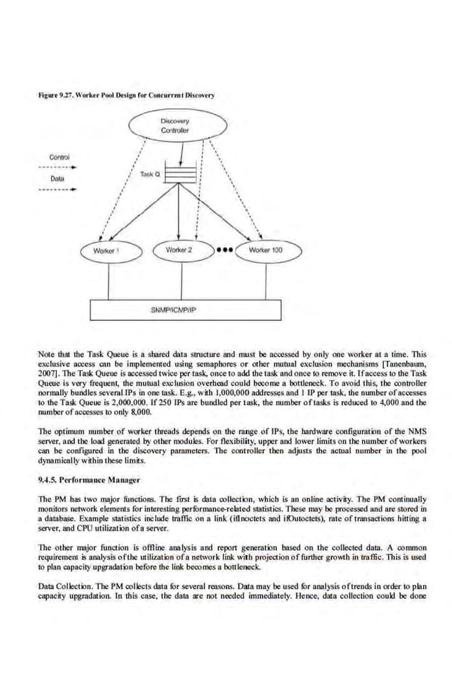 Figurt 9.27. Worker Pool Designfor Conrurrenl Disrovrry
ContJOI
Oala
SNMPIICtv'.PIIP
'
'
''
''.
.''

'
'.'
'.
.
'
Note that the Task Queue is a. shared data stnccture and must be accessed by only one worker at a time. This
exclusive access can be implemented usi·ng semaphores or other mutual exclusion mechanisms [fanenbaum,
2007]. The Task Queue is accessed twice per task, once to add the task and once to remove it. Ifaccess to the Task
Queue is very frequent, the mutual exclusion overhead could become a bottleneck. To avoid this, the controller
normally bundles several1Ps in one 18Sk. E.g., with 1,000,001> addresses and I IP per task, the number of accesses
to the Task Queue is 2,000,000. lf250 IPs are bundled per task, the number oftasks is reduced to 4,000 and the
number ofaccesses to only 8,000.
The optimum number of worker threads depends on the range of IPs, the bardware configurailin of the NMS
server, and the load generated bYother modules. For flexibility, upper and lower limits on the number ofworkers
can be configured in the discovery parnmete.rs. The cont·roller then adjusts the acntal number in the pool
dynamically within these limits.
9.4.5. J'erformance M1U1ager
The PM has two major functions. The first is data collection, which is an online activity. The PM continually
monitors network elements for interesting perfurmanc~7related statistics. These may be processed and are stored in
a database. Example Statistics include iraffic on a link (iflnoctcts and ifOutoctels), rate of transactions bitting a
server, and CPU utilizrllion of a server.
lbe other ·major funl"lion is offiine analysis and report generation based on the collected data. A common
requirement is ana.lysis ofibe utilization ofa network link with projection offurther growth in traffic. This L~ DSed
to plan capacity upgradation before the link becomes a bottleneck.
Data Collection. The PM collects data fur several reasons. Da!n may be used for analysis oftrends i.n order to plan
capacity upgradation. In this case, the data are not needed immediately. Hence, dma collection coukl be done
 