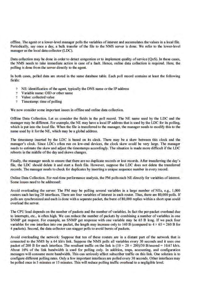 offline. The agent or a lower-levelmanager polls the variables ofinterest and accumulates the values in a local file.
Periodically, say once a day, a. bulk transfer of the file to lhe NMS server is done. We refer to the lower-level
manager as the local data collector (LDC).
Data collection may be done in order to detect congestion or to implement quality ofservice(QoS). In these cases,
the NMS needs to take immediate action in case of u fnuh. Hence, online da111 collection is required. Here, the
polling is done from the server directly to the agent.
ln both cases, polk:d data nre stored in the same database table. Each poll record contains at least the following
fields:
NE: identification ofthe ageni, typically the DNS name or the IP address
Variablename: OlD or other name
Value; collected value
TimeSillmp: timeofpolling
We now consider some importanl issues in offiine and online data collection.
Offline Data Collection. Let us consider the fields in the poll record. The NE name used by the LDC and the
manager may be different. For elml11ple, the NE may have a local 1P address that is used by the LDC fur its polling,
which is put into the local file. When the file is transferred to the manager, the manager needs to modify this to the
name used by it rortlte NE, which may be a global address.
The timestamp inserted by the LDC is based .on its clock. There may be a skew between this clock and the
manager's clock. Since LDC.~ often run on low-end devices, the clock skew could be very large. The manager
needs'to estimate the skew and adjust the timestamps accordingly.The situation is made more difficult if the LDC
reboots in the mi!dle oftbe day and skews changes.
Finally, the manager needs to ensure that there are no duplicate records or lost records. After trruJSferring the day's
file, Lhe LDC should delete it and start a fresh file. However, suppose lhe LDC does not delete the transferred
records. The manager needs to check. ror duplicates by inserting a unique sequence number in every record.
Online Data Collection. For real-time performance analysiS, the PM pollseach NE directly for variables ofinterest
Sante issues need to be addressed:
Avoid overloading the server: The PM may be polling several variables In a large number ofNEs, e.g., I,000
routers each having20 Interfaces. There are four variables ofinterest in each router. Thus, there are 80,000 polls. If
polls are S}nchronized and each is done with a separate packet, the burst of80,000 replies within a shan span could
overload the server.
The CPU load depends on the·number ofpackets and thenumber ofv8riables. In fact the per-packet overhead due
to interrupts, etc., is ofl.en high. We can reduce the number of paokc.1s by combining a number ofvariables in one
SNMP get request. For exampl.e, an SNMP get response with one vnriabl.e may be 65 B long. If we pack four
variables fur one interfuce into one packet, the length may increase only to 140 B (compared to 4 x 65 ; 260 B for
4 packets). Second, the data collector can stagger poUs toavoid bursts ofpackets.
Avoid overloading the network: Suppose that ten of these routers are in 8 distant part of the network that is
connected to the NMS by 8 64 kbls link. Suppose tlte NMS polls all variables every 30 seconds and it uses one
packet of200 B for each interface. The resultant traffic on the link is (I 0 • 20 x 200)13013/second c I0.67 kb/s.
About 16"/o of the link bandwidth is used for polling only. In addlt·ion, traps, accounting, and configuration
messages will consume more bandwidth. This can seriously affi:ct subscriber traffic on this link. One solution is to
configure different polling rates. Only a few important interfaces are·polled every 30 seconds. OLher interfaces may
be polled once in 5 minutes or 15 minutes. This will reduce polling traffic overhead to 8 negligible level.
 