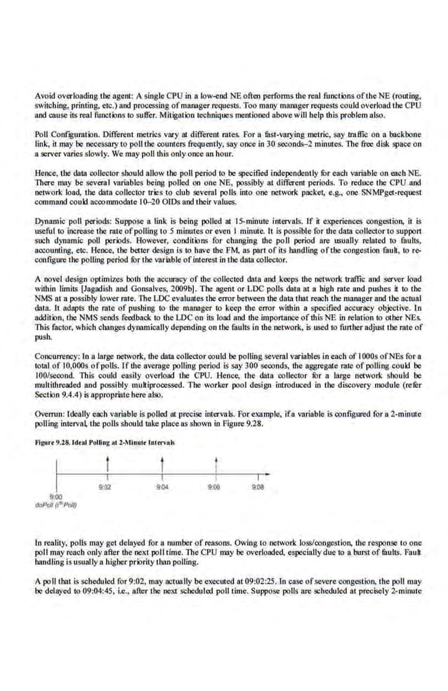 Avoid overloading tbe agent: Asingle CPU in a low..eod NE often performs the real functions ofthe NE (routing,
switching, printing, etc.) and processing ofmanager requests. Too many manager requests could overload the CPU
and cause its real functions to suffer. Mitigation techniques mentioned above Viii help 'thi.s problem al.so.
Poll Conf~gumtion. Different metric.s vary ru different rates. For a lilst-varYiog metric, say traffic on a backbone
link, it may be ne<lCSSllrY to poll the counters frequently, say once in 30 seconds-2 minuies. l11e free dL<JI space on
a server varies slowly. We may poll this only once an hour.
Hence, the data onllector should allow lhe poll period to be specified independently fur each variable on each NE.
There may be several variables being polled on one NE, possibly at different periods. To reduce the CPU sod
network load, the data collector tries to club several polls into o~ network packet, e.g,, one SNMPget-request,
command could aconnunodate I0-20 OIDs and their values.
Dynamic poll periods: Suppose a link is being polled at IS-minute intervals. If it experiences congestion, it is
useful to increuse the mte ofpolling to 5 minutes or eve,n I minute,. It is possible for the data collector to suppon
such dynamic poll periods. However, conditions for cbanging the poll period are usually related to faults,
aocounting, etc. Hence, the better design is to have the FM, a.s part of its bandling ofthe congestion fault, to rc>
configure the polling period fOr the variable of interest in the,data onUector.
A novel design optimizes both d1e accuracy of the collected data and keeps the network troffic and server load
within limits [Jagadisb and Gonsalves, 2009b]. The agent or LDC poHs data at a high rate and pushes it to the
NMS at a possibly lower rate. The LDC evaluates tbe error between the data lhat reach themanager nod lhe actual
data. It adapts the rate of pushing to the manager to keep the, error within a specified accuracy objective. Ln
addition, tbe NMS sends feedback to the LDC on its load and.the importance ofthis NE in relation to other NEs.
This factor, which changes dynamically depending on the faults in the network, is used to further adjust the rate of
pusb.
CQncurrency: In a large ~!work, the data collector could be polling several variables in each of IOOOs ofNEs for a
total of IO,OOOs of polls. If tl1e average polling period is say 300 seonnds, the aggregate rat.e of polling coukl be
100/secon.d. This could easily overload the CPU. Hence, the data collector fOr a large network should be
multithreaded and possibly multiprocessed. The worker pool design int·roduced in the discovery module (refer
Section 9.4.4) is approprillte here also.
Overrun: Ideally each variable is polled at precise intervals. For,example, ifa variable is configured for a 2-minule
polling interva~ the polls should take place ns shown in Figure 9.28.
Flgur• 9.28: Ideal Potting ftt 2-Mlnut• lnt,ervals
9:00
doPrlll (1111
Po/Q
904
I
9:00 9:08
In reality, polls may get delayed for a number of rea.sons. Owing to network loss/onngecSiion, the response to o.ne
poll may reach only after the next poll time. The CPU may be overloaded, especially due to a burst of limits. Fauh
handling is usually a higher priority than polling.
A poll tbat is scheduled for 9:02, may actually be executed at 09:02:25.ln case ofsevere congestion, the poll may
be delayed to 09:04:45, i.e., after the next sc,beduled poll time. Suppose polls are scheduled at precisely 2-minute
 