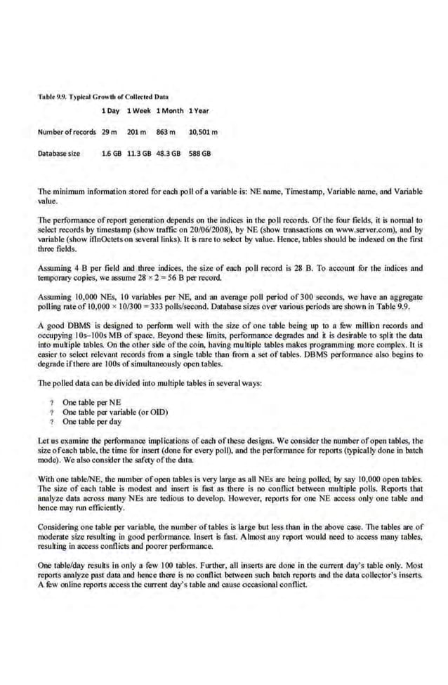 Tablt 9.9. Typl<al C ruwth of Colltclrd Daro
1 Day 1 Week 1 Month 1 Year
Number ofrecords 29m 201m 863 m 10,501 m
Database size 1.6 GB 11.3 GB 48.3GB 588GB
The minimum infonuation stored for each poll ofa variable is: NE name, Timestamp. Variable name. and Variable
value.
The performance ofreport generation depends on the indices in the poll reoords. Ofrhe four fields, it is nonnal to
selecl records by timestamp (show traffic on 20/06/2008), by NE (show transactions on www.server.com), and by
variable (show iflnOctets on several links). lt is rare to select by value. Hence, tables should be indexed on the first
three fields.
Assuming 4 8 per field and three indices, the size of each poll record is 28 B. To nccoum fOr ahe Ox4ces and
temporary copies, we assume 28 x 2 = 56 8 per record.
Assuming 10,000 NEs, 10 variables per NE, and an average poll period of300 seconds, we have an aggregate
polling rate of 10,000 x 10/300 =333 polls/second. Database sizes over various periods are shown in Table 9.9.
A good. DBMS is designed to perform well with the size of one table being up to a :filw million records and
occupying IOs-IOOs MB of space. Beyond these limits, performance degrades and it is desirable to split the data
into multiple tables. On the other side ofthe coin, having multiple tables makes programming more complex. It is
easier to select relevant records from a single table t113n from a set of tables. DBMS performance also begins to
degrade ifthere ore IOOs ofsimull8Jleously open tables.
The polled datacan bedivided into mulliple tables In several ways:
One table per NE
One table per variable (or OJD)
One table per day
Let us examine ibe performance implications ofeach ofrhese designs. We consider the number ofopen tables, the
size ofeach table, the time for insert (done for every poll), and the performance for reports (typicully done in batch
mode). We also consider the safety oftbe data.
With one table/NE, the number ofope.n tables is very lll{ge as all NBs are being polled, by say 10,000 open 1able.s.
The size of each table is modest and insert is fast as there is oo conflict between multiple polls. Reports rll3t
analyze da.ta a.cross manyNEs are tedious to develop. However, reports for one NE access only one table and
hence may mn efficiently.
Considering one table per variablll, the numbe.
r oftllbles is large but less than in the above case. The tables are of
moderate size resulting in good performance. Insert is fast. Almost any report would need to aeoess nl3ny tables,
resulting in aocess conflicts and poorer perfOrmance.
One table/day resuks in only a·few 100 tables. Further, a.ll lnserts are done in the current day's t.able only. Most
reports analyze past datu and. hence there is no conflict between such batch reports and the data collector's inserts.
A Jew online reports access the currem day's table and cause occasioll8J conflict.
 