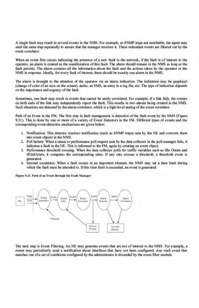 Asingle fault may result in several events in lhe NMS. For example, as SNMP traps are unreliable. the agent may
send the same trap repeatedly 10 ensure lhat the manager receives it. These redundant events are fihered out by the
e•-ent correlator.
When an event first occurs indicating the presence of a new fuult in the network, if lhe £1ult is of interest to the
operator, on alarm is created ns the mWJifesllltion ofthis fault. The alarm should remain in lhe NMS as long as the
fault persists. The alarm contains all the informatio.n about the fault and the actions taken by the operator or lhe
NMS in response. Ideally, for every fault of interest, lbere should be exactly one alarm in the NMS.
The alarm is brought to the attention of the operator via an alarm indiCation. The indication may be graphical
(change ofcolor ofan icon on the screen), audio, an SMS. tU1 entry in a log file. etc. The type ofindication depends
on tb.e importance and urgency ofthe·fault.
Sometimes, one fault may result in events !hat cannot be easily correlated. For example, if a link fails, lhe routers
on both ends of the link may independe.ntly repo11 the !BulL This results in two alarms being creilted in the NMS.
Such sintations are detected by thealarm corre.lator, which is a high-level tUJalogofthe event correlaror.
Path ofon Evem in the FM. ll1e first step in fuuli management is detection ofthe fuult event by the NMS (Figure
9.31). This is done by one or more ofa variety ofEvent Detectors in the FM. Difli:rent ~s of events and the
corresponding event-<letCoelion mechanismsare given below:
I. Notification: This deteetor receiv-es notification (such as SNMP traps) sen! by lhe NE and convens them
into event objects in the NMS.
2. Poll failure: When a sUitus or perti:lrmance poll request sent by lbe data collector in the poll manager rails, it
indicates a fauk in theNE. This is infurmed lo the PM, again by creating an event object.
3. Performance thresbold crossing: When the datll coUector polls lbr traffic variables such as itln Octets and
ifOutOctets, it computes lhe· corresponding rates. If any rate crosses a lhreshold, a lhreshold e.vent is
generated.
4. Internal escalation: When a fault occurs in an impo11an1 elemenL the NMS may set a tlme limit during
which tile faull must be attended to. Ifthis time limit isexceeded, an event is generated.
Flgure 9.31. Pat.h nf "" Evtnt thrnugh thf Fa1dt Man-agr.r
The next step is Event Pikering. An NE may generate event:s that are not of interest to lhe NMS. For example, a
router may periodically send a notification about inlerfuces that have not been configured. Any such event that
matches one ofa set ofconditions configured by lbe administrator is discarded by the event filter module.
 