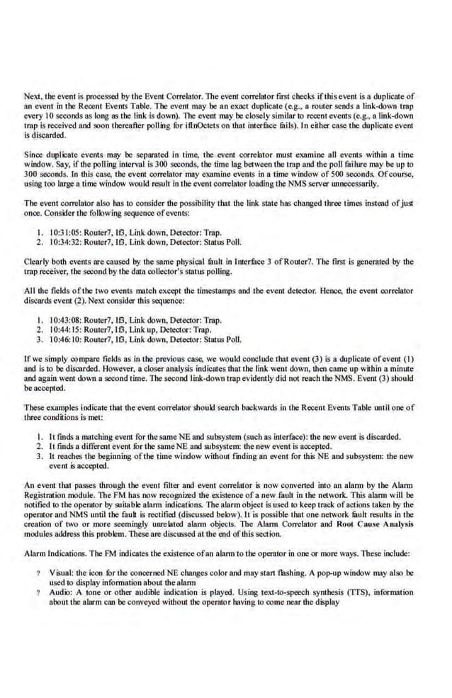 Next. the event is processed by the Event Correlator. The event correlator first ol1eeks ifthis event is a duplicate of
an event in the Recent Events Table. The event may be a.n exact duplicate (e.g., a router sends n link-down uap
every 10 seconds as long as the link is down). The event may be closely similar to recent events (e.g., a link-down
trap is received and soon thereafter poUing ror itlnOctets on that interfuce tails). ln eiiher case the duplicate evenl
is discarded.
Since duplicate events may be· separated in time, the event correlator nwst examine all events within a time
window. Say, ifthe poUi.og interval is 300 seconds, the time·lag bet.ween the trap and the poU failure may be up to
300 seconds. In this case, the event correlator may examine events in a time window of 500 seconds. Ofcourse,
using too large a time window would result in tbe event correlator loading the NMS server unnecessarily.
The event eorrelator also has to coosider the possibility that the link state ltas changed three times instead ofjust
once. Consider the folk>wing sequence ofevents:
I. I0:31:05: Rourer7, lfl, Link down, Detector: Trap.
2. 10:34:32: Router7, 10, Link down, Detector: Status Poll.
Clearly both evenls are caused by the same physical fuult. in lnterfuce 3 ofRouter7. The first Is generated by the
Lmp receiver, the second by the data oollector's status polling.
AJI the fields ofthe two events match except the timestamps and the event de.tector. Hence, the event correlator
discards event (2). Nextconsider this sequence:
I. 10:43:08: Router7,lfl, Link down, Detector: Trap.
2. 10:44:15: Router7, 10, Linkup, Detector: Trap.
3. 10:46:10: Router7, 10, Link down, Detector: Status Poll.
lfwesin1ply compare fields as in the previous case, we would conclude that event (3) is a duplicate ofevent (1)
and is to be·discorded. However, a closer analysis indicates that the link went down. then crune up wiihio.a mimrte
and again went down a second time. The second link-down trap evidently did not reach the NMS. Event (3) sho1lld
be accepted.
These examples indiCate thatthe·event eorrelator should sean:h backwar~ in the Recent EvenLSTable until one of
Ibree conditions is met:
I. It fmd~ a matching evenl for thesame NE and subsystem (such as interface): the new evenl is discarded.
2. [t finds a different event fur UJe sameNE and subsystem: ihe new event is ncceph::d.
3. 11 reaches the beginning oftiJe time window without fmding a.n event for th.is NE and s.ubsystem: the new
event is accepted.
An event that passes through the event filter and eve.nt correlntor is now converted into an alarm by the Alarm
Registr.orion module. The FM .bas oow recognized the existence ofa new fault in tbe network. This alann will be
notified to the operator by suitable alMn indications. l11e alarm object is used to keep track ofactions take_
n by the
operator and NMS until the fauk is rectified (discussed be.low).lt is possible that one network mult results in tbe
creation of two or more seemingly unrelated alarm objects. The Alallll Correlntor and Root Cnuse Aru1lysis
modules address this problem. These are discussed at tbe end oft.his section.
Ala.rm Indications. The FM indicates the existence ofan alarm to the operator in one or more ways. TheJ>C include:
Viomal: d1e leon for the concerned NE changes eolor and maystart flashing. A PO!>'UP window may also be
used to display information about the alarm
Audio: A tone or other audible jndication is played. Using text-to-speech synthesis (TIS), information
nbout t:he alarm can be conveyed without the operator b.wing to oome nearthe display
 
