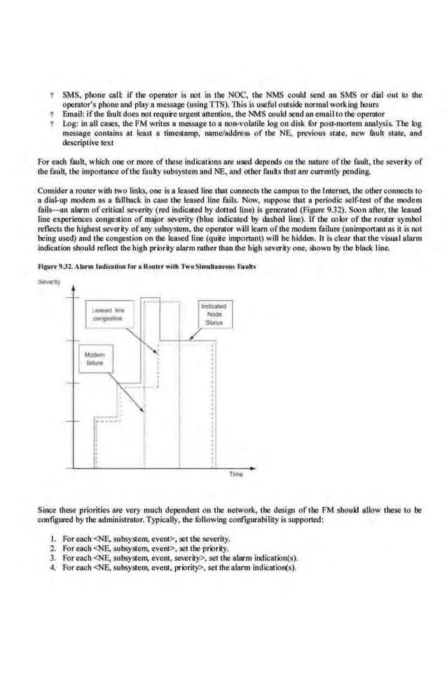 SMS. phone call: if the operator is not in the NOC, tbe NMS could send an SMS or dial out to the
operator's pbone and play a message (usingTI'S). This is useful outside normal working hours
Ema.il: if the li!Uit doe.s not require urgent attention, the NMS could send an emalIto the operator
Log: in all cases, the FM writes a message to a non-volutile log o.n disk fur postcmortem analysis. The log
message contains at least a timestamp, name/address of tbe NE, prev.
ious state, new fluIt state, and
descriptive text
For ellQb fauU, which one or more of these indications are used depends on the nature ofthe fault, the severity of
the fault, the importance ofthe·faulty subsystem and NE, and other fauUs thatare curreut.ly pending.
Consider a router with IWO links, one is a leased line that connects the campus to the Imernet, the other connects to
a dial-up modem as a mUback in case the leased line fnils. Now, suppose that a periodic self-test of the modem
falls-an alarm ofcritical severity (red indicated by dotted line) Is generated (Figure 9.32). Soon after, the leased
line experiences congestion of major severity (blue indicated by dashed llne). If the color of the router symbol
reflects the highest severity ofany subsystem, the operator will learnofthe modem failure (unimportruu as it is not
being used) and the con~stion on the leased line (quite important) will be bidden. It is clear that the visualala.rm
i.ndication should reflect the high priority alarm rather lhan the high severity one, shown by the black line.
Flgut'f 9.32. Alltrm lndl""tlon for a Roultr with Two Simutlllo<Oil.!l Faults
Time
Sinoe these priorities are very much dependet:~t on the network, the design oftbe FM should allow these to be
configured by the adOlinistrator.Typically, the fOllowing configurabiJity is supported:
I. For each<NE, subsystem, event>, set the severiiy.
2. For each <NB, subsystem. event>, set Lhe·priority.
3. For each <NE., subsystem. event, severity>. set the alarm indication(s).
4. For each <NE, subsystem, event, priority>, set the alarm indication(s).
 