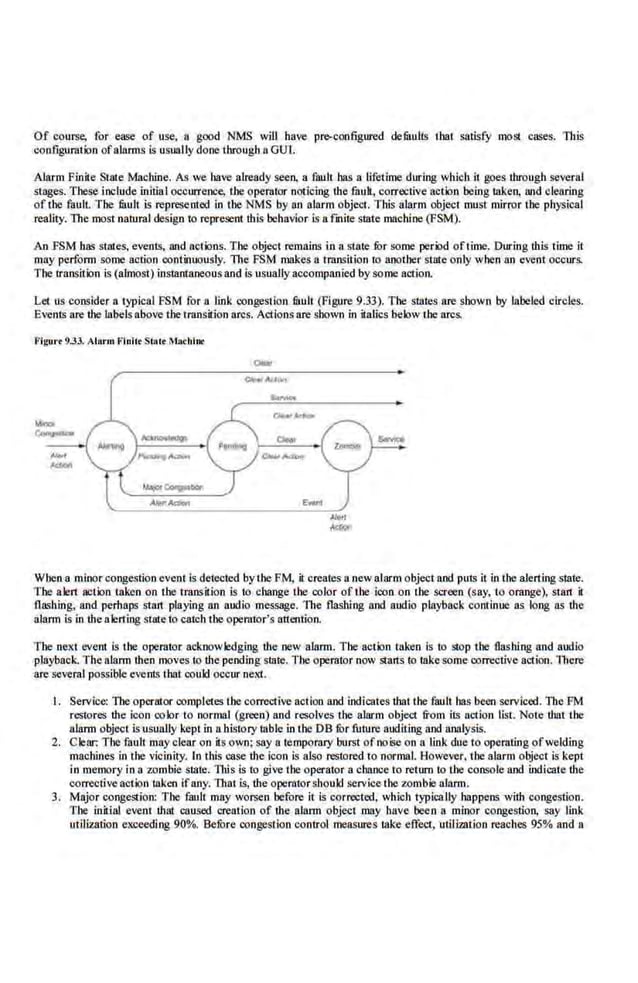 Of course, for ease of use, a good NMS will have pr~configured defuulls 1bat satisfy most cases. This
coo.figuratioo ofalarms is usually done through 8 GUl.
Alarm Finite State Machine. As we bave already seen, a fault has a lifetime during which it goes through several
stages. These include initia I occurrence, the operator noticing the fuult, corrective action being taken, Wid clearing
of 1he fault. The fuult is represetrted io the NMS by an alarm object. This alarm object must mirror the phys.ical
reality. The most natural design to represent this behavior is a fa1ite state machine (PSM).
An fSM has stales. events, and aclions. The object remains in a state fur some period of1ime. During thls time i1
may perform some action continuously. The FSM makes a transition to another state only when an event occurs.
The transition is (almost) in5Qltrtnneousand is usually accompanied by some action.
Let us consider a typical FSM for ·a link congestion fuuU (Figure 9.33). The stntes are shown by label.ed circles.
Events are the labels above the transition arcs. Actions are shown in itallcs belowthe arcs.
Figu•·• 9.33. Alarm Fluitt State Ma<hlnr
When a minor congestion event is detected by·1he PM, it creates a new allirm object and puts it in the alerting state.
The alert action taken on ihe transition is to cbange the color of the icon on the. screen (say, to orange), start il
fla~hing, and perhaps start pla}ing an audio message. The flashing and audio playback continue as long as the
alarm is in the alerting Sljlle to catch the operator's attention.
The next event is the operator acknowledging ·the new alarm. Tbe action taken is to stop the flashing and audio
playback. The alarm then moves to the pendingstate. The operator now starts to !like some oorrectiveaction. lllere
are several possible events I hat could occur next.
I. Servi.ce: The operator completes the corrective action and .
indicates ·that the fault has been sc.rviced. The FM
restores the icon co br to normal (green) and resolves the alarm object from its action list. Note that the
alarm object is usually kept in a.hisrory ruble in the DB fur future auditing and analysis.
2. Clear: The fault may clear on its own; say a temporary burst of noise on a link due to opera1ing ofwelding
machines in the vicinity. ln this case the icon is also restored to normal. However. the alarm object is kept
in memory inn zombie state. This is to give the operator n chance to return to the console and indicate the
corrective action ta.ken ifany. That is, the operatorshould service the zombie alarm.
3. Major congestion: The fault may worsen before il is corrected, which typically happens with congestion.
The initial event that caused crea1ion of the alann object .may .have been a minor congestion, say link
utilization exceeding 90%. Before congest·ion control measures lllke effect, utilization reaches 95% and 8
 