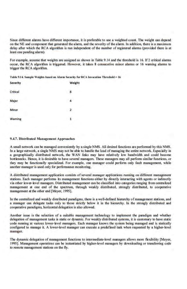 Since different alarms have different importance, it is preferable to use a weighted count. The weight can depend
on the NE and component that generated thealarm, and the severity of the alarm. In additioo, there is a maximum
delay after which the RCA algorithm is run independent of the number of registered alarms (provided there is at
least.one pendingalarm).
For exampl.e, assume that weights are assigned as shown in Table 9.14 and the threshold is 16. ff2 ·critical alarms
occur. the RCA algorithm is triggered. H.owe.ve[, it takes 8 consecutive minor alarms or 16 warning alarms to
trigger the RCA algorithm.
Tabl• 9J4. Sampi• W•igbiS basrd on Alarm S.Curity for QCA luvocacioo 1l.rt$hold • 16
Severity Weight
Critical 8
Major 4
Minor 2
Wamlng
9.4.7. J)istributcd Management ApproachES
A small network can be managed conveniently by a s'ingle NMS. All des'ired functions ore performed by this NMS.
In a large network, a singleNMS may not be able to handle the load ofmanaging the entire network. Especially in
a geographically dislrib1rted network, tbe WAN links may have relatively low bandwidth and COl~d beoome
bottlenecks. Hence, it is desirable to have seve.ral managers. These mnnage.rs may all perform simHar functions, or
lhey may be functionally specialized. For example, one manager could perform only fault management, while
another manager is used only.for performance monitoring.
A distributed management application consis1s ofseveral manager applications running on different management
stations. Each manager performs its management functions either by directly interacting with agents or indirectly
viaother lower-level managerS. Distributed manage.ment can be classified into categnries ranging from centralized
management 81 one end of the spectrum, through weakly dislributed, strongly distTibutcd, to cooperative
management at the other end [Meyer, 1995].
In the cenlnllized and weakly distributed paradigms, there is a well-defined hierarchy ofmanagement stations, and
a manager can delegate tasks only to those strict.ly below it in the· hierarchy. In the strongly distributed and
cooperative paradigms, horizontal delegation is also allowed.
Another issue is the selection of a suitable management technology to implement the paradigm and whether
delegation of management 'tasks is statio or dynamic. For weakly distributed systems, it is cnstomary to have static
code mnning at various lower-level managers. Each manager knows the syslem being managed and is statically
configured to manage il. A lower-level manager can execute a predetined task when requesled by a higher-level
manager.
The dynamic delegtuion of management functions to intermediate-level managers allows more flexibility [Meyer,
1995]. Management operations can be instantiated by higher-level managers by downloading or transtbrring code
to remote mruJageme.nt stations on the fly.
 