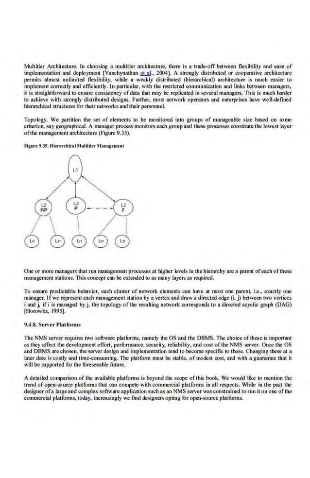 Multitier Architecture. In choosing a multitier archilecmre, there is a trade-off between flexibility and ease of
implemenuuion and deployment [Vanchynathan .£l...Jl.l., 2004]. A strongly distributed or cooperative architecture
permit~ almost unlimited flexibility, while a weakly distdbuted (hierarchical) architecture is much easier to
implement correctly nod efficiently. ln particular, wilh the restricted communication and links between managers,
it is straight rorward to ensure consistency of data that may he replicated in several managers. TillS is much harder
to aChieve with strongly distributed designs. Further, most network operators nod enterprises 1111ve well-defined
hierarchical structures for their networks and their personnel.
Topology. We partition the set of elements to be monitored into groups of manageable size based on some
criterion, say geogrnphical. A manager process monitors each group and these processes constitute the lowest layer
oflhe management architecture (Figure9.35).
Flgw·•9.35. Ultn>rcbkal Multillrr M•n•getuellt
 ./
 /.(
  / !
GG8G
One or more managers that run managemeot processes at higher levelsin the hieraroby area paren1 ofeach ofthese
management stations. This concept can be extended to as many layers as required.
To ensnre predictable behavior, each cluster of network elements can have at mo·st one parent, i.e, exactly one
manager. Ifwe represent each management sullion by a vertex and draw a directed edge (i, j) between two vertices
I and j, ifi is managed byj, tbe topologyofthc resulring network corresponds to a directed ac)~lic grapb (DAG)
[Horowitz, 1995].
9.4.8. ServerPlatfonns
The NMS server.requires two software platrorms, namely the OS and the DBMS. The choice of these is important
as they affect the development effort, performance, securily, reliability, and cost ofthe NMS server. Oncethe OS
and DBMS are chosen, the server design and implementation tend to become specific to these. Changing these at a
later date is c<>stly and time<onsuming. The platform mus1. be s18ble, of modest cost, and with a guarantee that it
will be support·ed ror the foreseeable future.
A detailed comparison oflhe available platforms is beyond the scope ofthis book. We would like to mention the
trend of open-source platforms that elm compete with commercial platforms in all respects. While in the paqt ihe
designer ofa largeand complex software application such ns an NMS server was constr.aJned to run iton one ofthe
commercial platform~. today, increasingly we find designers opting for open-wurce platforms.
 