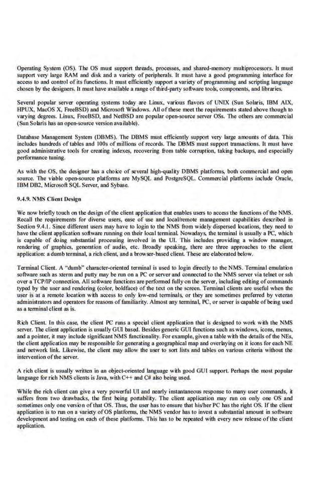 Operating System (OS). The OS must suppon !breads, processes, and shared-memory multiprocessors. It must
support very large RAM and disk and a variety of peripherals. h must bave a good programming interface for
access to and control ofits functions. It must efficiently suppon a variety of programming and scripting language
chosen by the designers. lt must have available a range ofthird-party software too~ components. and libraries.
Several popular server operating systems today are Linux, various flavors of UNrx (Sun Solaris, IBM AfX,
HPUX, MacOS X, FreeBSO) sod Microsoi;i Windows. All ofthese meet the requirements stated above though to
varying degrees. Linux, FreeBSO. and NetBSO are popular open-source server OSs. The others are commercial
(Sun Solaris has an open-sburce version available).
Database Management System (DBMS). the DBMS must efficiently support very large amoums of data This
includes hundreds of tables and IOOs of miiUons of records. The DBMS must suppon transactions. It must have
good administrative tools for creating indexes, recovering from table corruption, taking backups, and especially
performance tuning.
As with the OS, tbe designer has a choice· of several high-quality DBMS _
platforms, both commercial and open
source. The viable open-source platforms are MySQL and PostgreSQL. Commercial platforms include Oracle,
IBM 082, Microsoft SQL Server, and Sybase.
9.4.9. NMS Client Design
We now briefly touch on the design oftl-.e· client application that enables users ttl access the functions ofthe NMS.
Recall the requirements for diverse users, ease of use and locaVremote manage~~~ent capabil ilies described in
Section 9.4.1. Since different users may have to login to the NMS from widely dispersed locations, they need to
have tile client application software nanning on their local terminal Nowadays, the terminal is usually 8 PC, which
is capable of doing substantial processing involved in the 01. This iocludes providing a window manager,
rendering of graphics, generation of audio, etc. Broadly speaking, there. are three approaches to the client
application: a dumb terminal, a rich client; and 8 browser-base-d client. These are elabomted below.
Terminal C lient. A "dumb" cbamcter-oriented terminal is used to login directly to the NMS. Terminal emulation
software such as xterm and putty may be run on a PC or server and connected to the NMS server via ielnet or ssh
over a TCP/IP connection. All software functions are performed fully on theserver, including ed.iting ofcommands
typed by the user and rendering (c-olor, boldface) of the text on the screen. Termin.1l clients are useful when the
user is at a remote location with access to only low-end tenninals, or they are sometimes preferred by vete~:~~n
administrators and operators for reasons offamiliarity. Almost any termion~ PC, or server is capable ofbeing used
as a terminal client as is.
Rich Client In this case, tbe client PC runs a special client application that is designed to work with the NMS
server. Tbe client application is usually GO! based. Besides generic GOl functions such as windows, icons, menus,
and a pointer, it may include significant NMS funct iortality. For example, given a t:ab.
le with the details ofihe NEs,
lhe client application may be responsible for generating a geographical map and overlaying on it icons for each NE
and network link. Likewise, the client may allow the user to sort lists and tables on various criteria without the
intervention ofr.hc server.
A rich c lient is usually written in an object-oriented language with good GUI support Perhaps the most popular
language fur rich NMS clients is Java, with C++ and C# also being used.
While tbe rich client can give a very powerful UT and nearly instanl8neous response to many user commaods, ~
suffers from two drawbacks, the first being ponabiHty. T he client application may nan on only one OS a.od
sometimes only one version ofthat OS. Thus, the user bas to ensure that bis'ber PC bas lbe right OS. If the client
application is to run on a variety ofOS platforms, the NMS vendor has to invest a substlintial amount. in so~vare
development and testing on each of these platforms. This has to be repeated wiib every new release oftbe client
application.
 