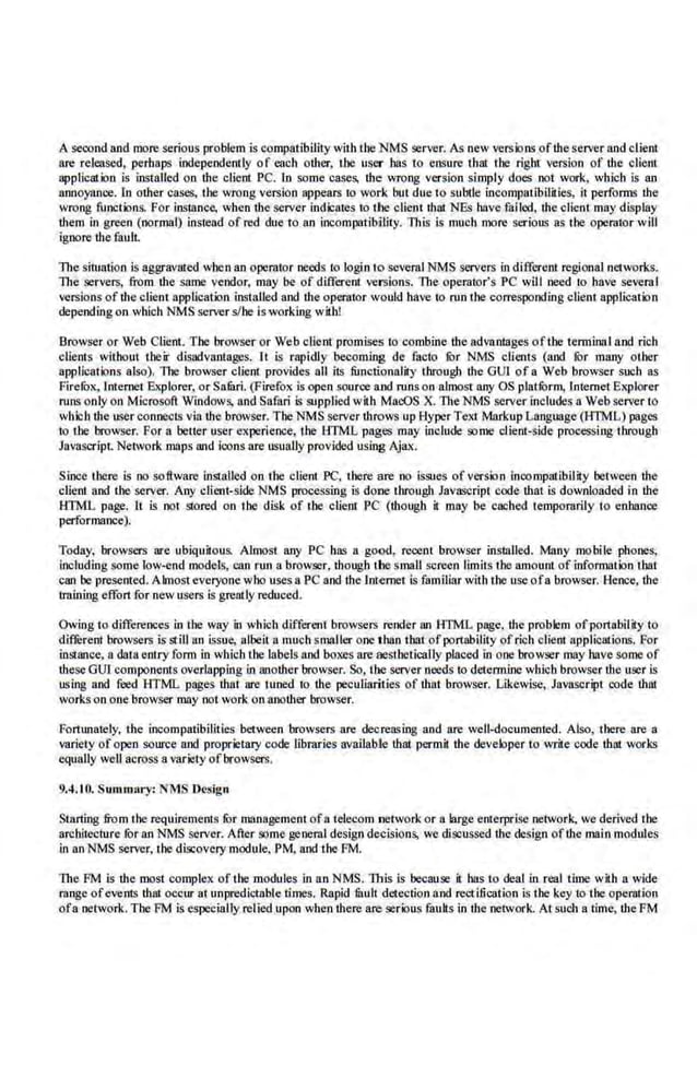 Asecond and more serious problem is compatibility with the NMS server. As new verslons ofthe server and c1ieot
are re.
leased, perhaps indepeodcntly of each other, the user has to ensure that the right version of the client
application is installed on the cliem PC. In some cases. the wrong version simply does not work, which is an
annoyance. In other cases, the wrong version appears to work but due to subtle incompatibilities, it performs ihe
wrong functions. For instance, when the server indicates to the client that NEs hnve failed, the client may display
them in g:ree.n (normal) instead of red due to an incompatibility. This is much more seriom; as the operntor will
ignore the fault.
Thesituation is aggravated when an operntor needs to login to severnINMS servers in differcru regional networks.
The servers, from the same vendor, may be of different versions. The operator's PC will need to have several
versions of the client application installed and the operntor would have to run the corresponding client application
depending on which NMS server s/he is working with!
Browser or Web Client. The browseror Web client promises to conthine the advantages oftbe terminal and rich
clients without their disadvantages. lt is rapidly becoming de facto fur NMS clieats (and fur many other
applications also). 11le browser cliem provides all its functionality through the GUI ofa Web browser such as
Firefux, lnten~et Explorer, or SafurL (Firefox is open source and runs on almost any OS platfurm, Internet Explorer
runs only on Microsoft Windows, and Safari Is supplied with MacOS X. The NMS server includes a Web server to
wbich the user coonecls via the browser. The NMS server throws up HyperText Markup Language (HTMl.) pages
lO tl1e browser. For a better user experience, the 1:ITML pages may include some client-s.ide processing through
JaV!lSQ"ipt. Network. maps and icons are usually provided using Ajax.
Since there is no software installed on the client PC, tllece are no issues of version !noompatibilay between tbe
client and the server. Any client-side NMS processing is done through Jav<ISCript code that is downloaded in the
HTML page. It is oat stored on the disk of the client PC (though it may be cached temporarily to enhance
performance).
Today, browsers are ubiquitous. Almost any PC has a good, recent browser insllllled. Many mobile phones,
including some low-end models, can run a browser, though t.be smaU screen limits t.he amount of information t.hat
can be presemed. Almost everyo.ne who uses a PC and the lmernct is familiar with the use ofa browser. Hence, the
trnining effort for new users is greatly reduced.
Owing to differences in the way in which different browsers render an ATML page, the problem ofportability to
different browsers is still an issue, albeit a much smaller one than tharof port11bility of rich client applications. For
instance, a daLa entry fonn in which the labels aod boxes are aesthetically placed in one browser may hnve so01e of
theseGUl componeDLs overlapping in another browser. So, tbe server needs to deteonioe which browser the user is
using and feed HTML pages that are tuned to the peculiarities of that browser. Likewise, Javascript oode thlll
works on one·browser may not work on another browser.
Fornm.ately, the incompatibilities between browsers are decreasing and are well-documented. Also, there are a
variety of open source and proprietary code libraries available that permit the developer to write code thnt works
equally well across avariety of browsers.
9.4.10. Smnmary: NMS.Design
Starting from tile requirements fur management ofa tel.ecom network or ·alarge enterprise network, YC· derived U~e.
architecture for an NMS server. Atler some general design decisions, we discussed thedesign of the mai.n modules
in an NMS server, the.discovery module, PM, and the FM.
lbe FM is tbe most complex oflhe modules in nn NMS. lbis is because it has to deal in real time with a wide
rnnge ofevents that occur at unpredictable times. Rapid muh detection aod rectification is ihe key to the operation
ofa network.The PM is especially relied upon when there are serious mulls in the network. Atsuch a time, the FM
 