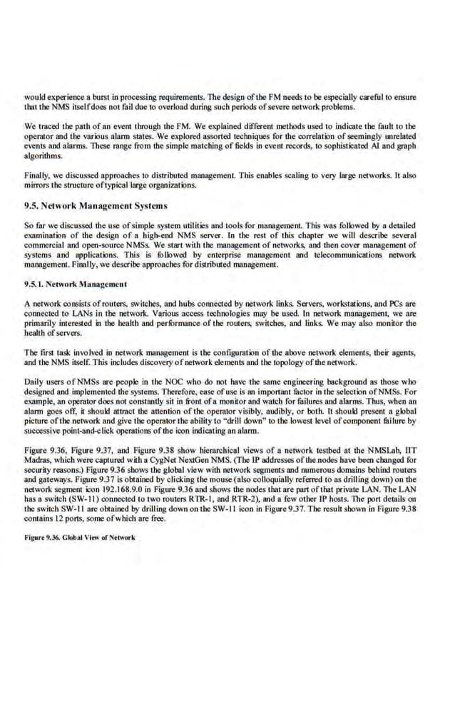 would experieoce a burst in processing requirements. The design oftbe FM needs to be especially careful to ensure
that tbe NMS itselfdoes not fail due to overload during such periods ofsevere network problems.
We traced the path of an event through the PM. We eXplained different methods used to indicate tbe fault to the
operator and the various alann Slates. We explored assorted techniques for the correlation ofseemingly unrelated
events and alarms. These range fro m the simple matching of fields in event records, to sophisticated AI and gJ:Bph
algorithms.
Finally, we discussed approaches to distributed mllllllgement. This enables scaling ro very large neiworks.lt nJso
mirrors the structure oftypicl!llarge organizations.
9.5. Nctwol"k Management Systems
So far we discussed the use ofsimple system utilities and tools for management. This was followed by a detailed
examination of the design of a h.igb.-end NMS server. ln tbe rest of this chapter we will deseribe several
commercial and open-source NMSs. We start with the management of networks, and then cover management of
systems a.nd applications. ThJs is fOllowed by enterprise IIlliJ18gement and telecommunications network
management. Finally, we describe approaches for distributed managemem.
9.5. 1. N~twork Management
A network consists ofrouters. switches, and hubs connected by network links. Servers, workst.ations, and I'Cs are
connected to LANs in the network. Various access technologies may be used In network malll!gement; we 11re
primarily interested in the bealtb and perf
ormance of the routers, switches, and links. We may also monitor the
health ofse.rvers.
The first task involved in network management is 1he configuration ofthe above network elements, their agents,
and tbe NMS itself. This includes discovery ofnetwork elements and tbe topologyofthe network.
Daily users ofNMSs are people in the NOC who do not have lhe same engineering background as those who
designed and implemented the systems.Therefore, ea.o;e ofuse is an Important fuctor inthe selection ofNMSs.For
csample, an operatordoes not constantly sit in front ofa monitor and watch for failures and alarms. Tl1us, when an
alarm goes off, i1 should attract the attention of the operator visibly, audibly, or both. II should pre.sent a. global
picture ofthe network and give tbe operator the ability to "drill down" to tbe lowest level ofcomponent fllilure by
successive point-and-click operations ofthe icon indicating an alarm.
Figure 9.36, Figure 9.37, and Figure 9.38 show hie.ra.rchical views of a nclvork testbed at the NMSLa'b, liT
Madras, which were captured with a CygNet NextGen NMS. (The IP addresses ofthe nodes have been changed for
security reasons.) Figure 9.36 shows the global view with ·network segments and numerous domains behind routers
and gateways. Figure 9.37 Is obtained by clicking the mouse(also colloquially referred tons drilling down) on the
network segment icon 192.168.9.0 in Figure 9.36 and shows the nodes thatare prutofthat private LAN.The.LAN
has a switch (SW-1 I) connected to two routers RTR-1 , and RTR-2), and a few other lP hosts. The port details on
the switch SW-1 I are obtained by drilling downon tb.e SW-1 I icon in Figure9.37. Tile result shown in Figure 9.38
contains 12 ports, some ofwhJcb are free.
Figurt 9.36. Glob~t VIe>~ of Nttwork
 