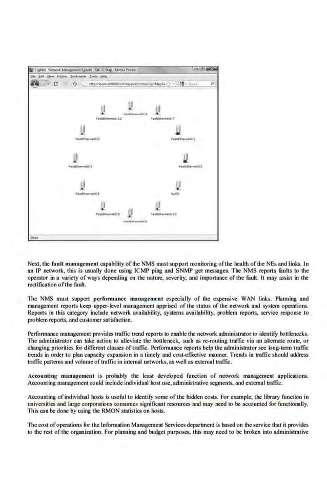 u
·~
'••ffu.,........-~1&
Next, the fault management capability ofthe NMS mustsup·port monitoring ofthe·health ofthe NEs and links. In
an lP network, this is usually done using ICMP ping and SNMP get messages. The NMS reports fRuits to the
operator in a variety ofways depending on t he nature, severity, and i.mportance of the fault. It may assist in the
rectification ofthe tault.
The NMS musi support perfom1Gnce nllll'>lgcment especially of the expensive WAN links. Planning and
management reports keep upper-level management apprised of the status of the·network and system operations.
RepOf'ls in tltis category include network availability, systems availability, problem reports, service response to
problem reports, and customer satisfaction.
Performance management provides traffictrend reports to enable the network administrator to identey bottlenecks.
The adm.inlstrat.or can lake action to alleviate the bottleneck., such as re-routing traffic via an abemnte route, or
changing priorities fOr different classes oftraffic. Performance reports help the administrator see k>ng,-term traffic
trends in order to plan capacity expansion in a timely and cost-eff<:ctive manner. Trends in traffic should add.ress
traffic patterns and volume oftraffi.c in internal networks, as well as extema.l traffic.
Accounting nutn.agement is probably t he least developed full((tion of network management applications.
Accounting management couJd include individual bost use, administrative segments, and external traffic.
Accounting ofindividual hosts is useful to identify some ofthe hidden costs. For example, the library funCtion in
universities and large corporations mnsumes significant resources and may need to be accounted for functionally.
This can be doneby using the RMON statistics on hosts,
Thecost ofoperations lOr the Information Management Services department is based on the service th.at it prov.ides
to the rest ofthe organization. For planning and budget purposes, this may need to be broken into administrative
 