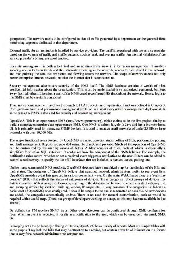 group coSIS. The network needs 10 be con.figured so tbat all traffic generated by a department can be gathered from
monitoring segments dedicated 10 !hat department.
External traffic fbr an irun.itution is handled by service providers. The l8riff isnegotiated with the service provider
based on the volume oftmft1c and tmffic patterns, such as peak and average tmffic. An intemlil validation of the
service provider's bill1ngis a good practice.
Security munagcment is both a technical and no administrative issue in infbrmation management. lt involves
securing access to the network and the infOrmation flowing in the network, access to dala stored in the network,
and manipulating the data that are stored and flowing across the network. The scope of network access not only
covers enterprise intmnet network, but a!SQ the lnternetthat it isconnooted to.
Security manage.ment also covers security of the NMS itself. The NMS database co.ntaim a wealth of often
confidential information about the organization. This must be made available to authorized personnel, but kept
away from all others. Likewise, a user of the NMS·could reconfigure NEs throughourthe network. Hence, login to
the NM.S must be carefully controlled.
Thus, ·network management involves the complete FCAPS spectrum ofapplication functions defined in Chapter 3.
Configuration, fault, and performance manrigementnre fuund in almost every network management deploymenL In
some cases, the NMS is also used (or security a.nd accounting management.
OpenNMS. This is an open-source NMS (http://www.opennms.org), which claims to be 'the first project aiming to
build a complete enterprise-class open-source NMS. OpenNMS is writ1en largely in Java and has a browser-based
Ul. lt is primarily used fbr managing SNMP devices. It is used to manage small networksofunder25 NEs to large
networks with over 80,000 NEs.
The major functional areas covered by OpenNMS are autodiscovery, status polling ofNEs, perfonnance polllng,
and fault management. Reports are provided using the JFreeCha.rt package. Much of the operation ofOpcnNMS
can be customi2ed by the user by menns of filters. A filter consists of rules, each of which is essentially a
simplified form ofan SQL statement. 11 configures how the component of the NMS behaves. For .example, !.he
notification rules control whether or noi a received event triggers a notification'to the user. Fikers can he added to
control autodiscovery, to specify the list ofLP interfaces ihat are included in dalll collection, polling. etc.
Unlike many commercial NMS products, OpenNMS does not have a graphicnl map fOr the display oftbe NEs and
their status. T he designers of OpenNMS believe that seasoned network administtators prefer to see event lists.
OpenNMS provides event lists grouped in vnrious convenient ways. On 'the maio WebUI pagethere is a "real-time
console" (RTC) that reflects the sUi!liS of categories ofdevices. These categori.es reflect groups of devices like
database servers, We'b servers, etc. However, anything in the database can be used to create acustom categQry list,
and grouping devices by location, building, vendor, IP range, etc., is very common. The categories Jist foUows a
basic tenet ofOpenNM.S; once conf.igured, it should be simple to use and as automated as possible. As new devices
are added, 'the categories automatically update. There is no need for manual customization, such as would be
required with a useful map. (There is a group of developers working on a map, so !his may becomeavailable in due
course.)
By default, the .
FM reooives SNMP Imps. Other event detectors can be configured through XML configumtion
files. When an event is accepted, it results in a notification to the user, which can be on-screen, via email, SMS,
etc.
ln keeping with the philosophy ofbeing utiiJtarinn, OpeoNMS ha.s a vnriety ofreports. Most are simple tables with
some graphs. They lack the frills that may be attriiCtive to a novice, b1rt coolain a wenlth ofinfOrmation in a format
that is eaSY for a network a~inistrator to comprehend.
 