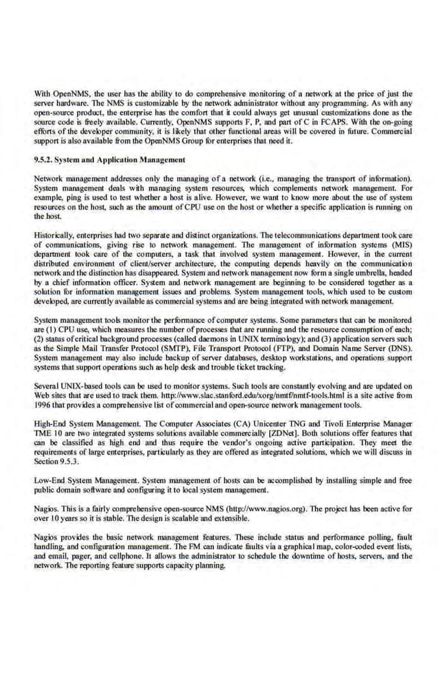 With OpenNMS, the user bas the ability to do comprehensive monitoring of a network at the price ofjust the
server hardware. llte NMS is customizable by the network administrator without any programming. As with aoy
open-source product, the emerprise ha~ the comfort that it could always get unusual customizations done as the
souree code is freely available. Currently, OpenNMS supports F, P, and part ofC in FCAPS. With the on-going
eflbrts of the developer community, it is likely tl13t other functiorl31 areas will be covered in future. Commercial
support is also available from the OpenNMS Group ti;>r enterprises rhnt need it.
9.5.2. System noel Application Munugcmcnt
Network management addresses only ibe managin.s of a llCtwork (i.e.. managing the transport of infOrmation).
Sys:tem managemem deals with managing system resources, which complements network management For
example, ping is used to test whether a bost is alive. However, we want to know more about the usc of system
resourees on the host, such as the amount ofCPU use on the host or wbether a specific application is running on
Ute bosl.
Historically. enterprises bad two separate and diSiinct organizations. The telecommunications deparunent tookcare
of communications, giving rise to network management. The management of inforDI3tion systems (MIS)
department rook care of the computers, a task that involved sysre.m management. However, in the current
distn'buted environment of client/server arcbitecture, the computing depends heavily on tbe communication
network and the distinction has disappeared. System and network management now fi>rm 11 single umbrella, headed
by a chief information officer. System and network management are beginning to be considered together as a
solution fur information managemeot issoes and problems. System managemeot tools, which used to be custom
developed, are currently available as commercial systems and are being integr'Sted with network management
System management tools mo.nitor the perfunnance ofcomputer systems. Some parameters that can be monitored
are (I) CPU usc, which measures the number ofprocesses that arc running and the resource consumption ofeach;
(2) status ofcritical background processes (called daemons in UNIX terminology): and (3) application servers such
as the Simple Mall TransferProtoool (SMTP), File Transport Proroool (FTP), and Domain Name Server (DNS).
Syst.em management may also include backup of server databases, desktop workstations, and operations support
systems that support operations such as help desk and trouble ticket tracking.
Sevcml UNIX-based tools can be used to monitor systems. Such tools are constantly evolving and are upduted on
Web sites that are used to !nick them. http:!/www.slac.stanfi>rd.edu/xorginmtf/nmtf-tools.ht·ml is a site a~'tive from
1996 thatprovides a oomprehensive li!.-t ofoommercial and open-source networkmanagement tools.
High-End System Management. The Computer Assooiates (CA) Unicentcr TNG and Tivoli Emerprise Manager
TME I0 are two integrated systems solutions availnble commercially [WNet]. Both solutions offer features that
can 'be classified as high end and thus require the vendor's on~oing active participation. They meet the
requirements of large enterprises, particularly as dtey are offered as integrated solmions, which we wi.ll discuss in
Section 9.5.3.
Low-End System Management. System management of hosts can be ncoomplished by installing simple and free
public domain software and configuring it to local system management.
Nagios. This is a fairly comprehensive open-source NMS (http://www.naglos.org). The project has been active for
over lO years so il is stable-.The design is scalable and e<Uensible.
Nagios provides the basic network management features. These include smlus and perfom1ance polling, fault
ba.ndling, and configurailin management. The FM can indjcate lilults via a graphical map, color-coded event lists,
and email, pager, and cellpbone. It allows the administrator to schedule Lhe downtime of hosts, servers, and the
network. The reporting feature supports capacity planning.
 
