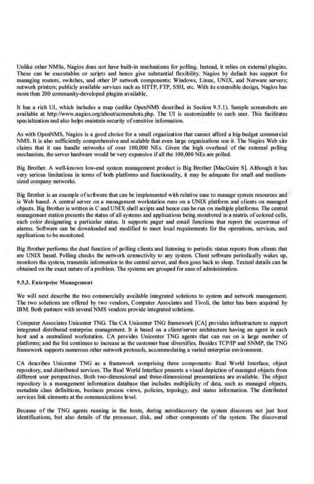 Unlike OLDer NMSs, Nagios does not have built-in mechanisms for polling. lnstead, it relies on external plugins.
These can be ex~utables or scripts and hence give subsLantial Oexibility. Nagios by defaull has support for
managing routers, switches, and other I:P network components; Windows, LinlLx, UNTX, and Netware servers;
network printers: publicly available services such as HlTP, FTP, SSH, etc. With its extensibl.e design, Nagios has
more ll1an 200 community-developed plugins available.
It has a rich Ul. which includes a map (unlike OpenNMS described in Section 9.5.1 ). Samp.le screen.shots are
available at bn·p://www.nagX>s.org/aboutlscreeoshots.php. Tbe Ul is customizable to each user. This facllitmes
specializationand ats:o helps maintain security ofscnsit.ivc information.
As with OpenNMS, Nagios is a good choice for a small organization that cannot afford a big-budget commercial
NMS. lt is also suffic.
iently comprehensive and scalable that even large organizations use it. The Nagios Web site
claims that it can handle networks of over I00,000 NBs. Given the high overhead of the external polling
mechanism. the serverhardware would be very expensive ifall the 100,000 NBs are polled.
Big Brother. A well-known low-end system management product is Big Brother [MacGuire S]. Ah.hough it has
very serious limitations in terms of both platforms and functionality, it may be adequate for srnnll and medium-
sized oompany networks.
Big Brother is an example ofsoftware d1at can be implemented with relative ease to manage system resoun:es and
is Web based. A central server on a management workstation runs on a UNIX plat.filrrn and clients on managed
objects. Big Brother is wrinen in C and UNIX shell scripts and hence can be nm on multiple platfurms. The central
management station presents the status ofall systems and applications being monitored in a malrix of colored cells,
each color designating a particular status. It supports pager and email functiOrl$ ihat report the occurrence of
alarms. Software can be downloaded and modified to meet local requirements for ihe operations, services, and
applications to be monilored.
Big Brother performs the dual function of polling cllent.~ and listening1o periodic status reports from cl1entS that
arc UNIX based. Polling checks d1e network connectivity to any system. Client software periodicaUy wakes up,
monitors the system, transmits information to the central server. and ihen goes back to sleep. Textual details can be
obmined on the exact nature ofa problem. The systems are grouped for easeofadministration.
9.5.3. E ntc11>risc MRmtgcment
We will ne.xt describe the two commercially available integrated sokrtions to system and network management.
The two solutions are oflered by two vendors, Computer Associates and Tivoli, the latter has been OO<Iuired by
IBM. Both partners with several NMS •-endors provide integrated solutions.
Computer Associates Unicenter TNG. The CA Unicenter TNG framework [CA] provide.s infrastruoture to support
integrated distributed enterprise management. It is based on a client/server architecture having an agent in each
host and a centralized workstation. CA provides Unicenter TNG agents that can run on a large number of
platforms; a.nd the lisl continues to increase a~ the customer base diversifies. Besides TCPIIP and SNMP. the TNG
framework supports numerous other network protocols, accommodating a vnried enterprise environment.
CA describes Unicent.er TNG as a framework comprising three components: Real World lnterfuce, object
repos·itory, and distributed services. The Real World Interface presents a visual depiction ofmanaged objects from
different user perspectives. Both two-dimensional and ihreo-dimcnsiooal prc.sentations arc available. The objecl
repository is a management infonnalion daLabasc that includes multiplicity of data, sucb as managed objectS,
metadata class defmitions, business process views, policies, topology; and status infurmation. The distributed
services link elements at the oommunications leVel.
Because of the TNG agents running in the hosts, during autodiscovery L11e system discovers not just host
identifications, but also details of the processor, disk, and other components of the system. Tite discovered
 