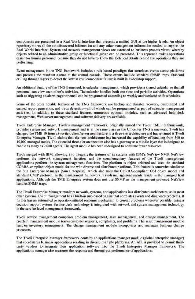components are presented in a Real World lotecface tbat presents a unified GUl at the higher levels. An object
repository stores all the autodiscovered information and any other managemenl information needed to support the
Real World Interface. System and network management· views are ell.1ended lO business process views, whereby
objects related to an administrative group or functional group can be presente.d. This approach makes operations
easier !Or human personnel because they do not have to know the technical details behind the operations they are
performing.
Event management in the lNG framework includes a rule-based paradigm that correlates events across platforms
and presents the resuhant alarms at the central consbie. lllese events include slandard SNMP traps. Standard
dcilling through layers to detect the lowest level component fuJlure is built in asdesktopsupport.
An additional feantre of tbe TNG framework is calendar management, which provides a shared calendar so tbat all
personnel can view each other's activities. 11tecalendar handles both one-time and perk>dic activ~ies. Operations
such as triggering an alarm pager or email can be programmed according to weekly and weekend shift schedules.
Some of the other notable fearures of the TNG framework: are backup aod disaster recovery. customized aod
caaned report generation. aod virus detection-aU of whicb <:ao be programmed as part ofcalendar management
activities. ln addition lo these s1andnrd features, numerous optional modules, soob as advanced help desk
management, Web server management, and software delivery areavailable.
Tivoli Enterprise Manager. Tivoli's management framework, originally named the Tivoli TME 10 framework.
provides sy5tem aod network management and is in the same class as tbe Unicenter TNG framework. Tivoli bas
changed theTME 10 from a two-tier, client/server arcbitecturc 10 a three-tier architecture and has renamed it Tivoli
Enterprise Manager. Tivoli claims that the new architecmre has increased the capability of handling from 300 to
I0,000 managed nodes. The extended tbree-lier architecture also bas a gateway as a middle layer thai is designed to
handle as many as 2,000 agents. The agent module has been redesigned to consume fewer resources.
Tivoli merged with IBM, allowing it to ini.egrate the features of its systems 'vith IBM 's NetV iew NMS. NetVicw
performs the network management function, and the complementary features of the Tivoli management
applications perf'orm the system management functions. The platform is object oriented and uses the staodard
CORBA-compliant object model ror use with diverse and distributed platforms. This feature is somewhat sinlilar to
the Sun Enterprise Manager [Sun Enterprise], whicb also uses the CORBA-compliant OST object model and
standard CMIP protocol. In the management framework, 'Hvo11 management agents reside in the manage-d host
applications. Although the TME Enterprise syste.m does not use SNMP as the management pfoioco~ NetView
han.dlcs SNMP traps.
TheTivoli EnierprLo;e Manager monitors network, systems. and applications in a distributed architecture, as in most
other systems. Event management bas a built-in rule-·based engine that correlates events aod diagnoses problem~. It
further has an automated or operator-initiated response mechanism to oorrect problems wherever possible, using a
decision support system. Service desk technology is integrated with network and system management technology
in1be servic~level management framework.
Tivoli service management comprises problem manageroena, asset management. and change management. The
problem management module tracks cu~omer requests, complaints, and problems. The asset management module
handles inventory maoagement. Tile change manaboemem module incorporates and manages business change
processes.
The Tivoli Enterprise Mruiager framework contains an applications manager module (global enterpdse manager)
lhat coordinates business applications residing in divet:se muJtiple platfurms. An API is provided to permit third-
party vendors to integrate their application software into the Tivoli Enterprise Manager framework. The
applications·manager also measures the responseand througllput performance ofapplications.
 