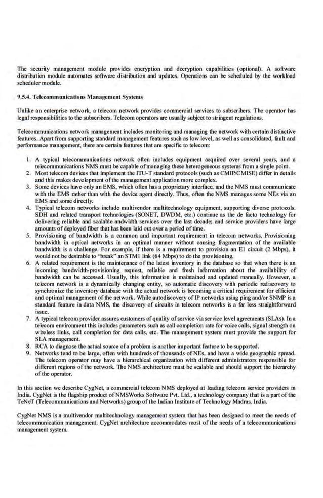 Tbe security management module provides encryption and decryption capabilities (optional). A software
distribution module automates software distribution and updates. Operations can be scheduled by the workload
scheduler module.
9.5.4. Telecommwtirations Managruucot Systl'lllS
Unlike an enterprise network, a telecom network provides commercial services to subscribers. The operator bas
legal responsibilities to the subscribers. Telecom operntors are usuallysubject to stringent regulations.
Telecommunications network managemt'l.lt includes monitoring and managing the network with certain distinctive
feal'ures. Apart from support·ing standard management fcnrure.s such as low level, as well as consolidated, mull and
performance .maoagemeni, ·there are cenain filatures that are specific to telecom:
1. A typical tclecol)llllunications network often includes equipment acquired over several years, and a
telecommunications NMS must be·capabl.e ofmanaging these heterogeneous systems from a single point.
2. Most telecom devices that implement tbe lTO-T standard protocols (such as CMIP/CMJSE) differ in details
and this makes development oftbe management application more complex.
3. Somedevices·have only an EMS, whlc.h often hns a proprietary interface, and the NMS must communicate
with tbe EMS mther lhrin with the device agent directly. Thus, often the NMS manages some NEs via an
EMS and !lOme directly.
4. Typical telecom networks include multivendor nwltitechnology equipment, supporting diverse protocols.
SOH and related trilnspon technologies (SONET, DWDM, etc.) continue as the de lilcto technology for
delivering reliable and scalable andwidth services over the last decade; and service providers have large
amounts ofdeployed fiber ibat has been laid out over a period oftime.
5. Provisioning of bandwidth is a common and imponant requirement in telecom networks. Provisio.ning
bandwidth in optical networks in an optimal rnanne.r witbout causing fragmentation of the available
bandwidth is a challenge. For example, if there is a requirement to provision an El circuit (2 Mbps), it
wonld not be desimble to "brenk" an S1M1 link (64 Mbps) to do the provisioning.
6. A related requirement is the mainteoance of the latest inventory in the database so that when there is an
incoming bandwidth-provisioning request, reliable and fresh infurmation about the availability of
bandwidth can be nocessed. Usually, this information is maintained and updated manually. However, a
telecom netwotk Is a dynamically changing entity, so automatic discovery with periodic rediscovery to
synchroni7.e tbe inventory dat:aba.o;e with the actual network is becoming a critical requirement for efficient
and optimal management ofthe network. While autodiseovery ofIP.networks u~ing pingand/or SNMP is a
standard feal'ure in data.~S, the discovery of circuits in telecom networks is a far less straightforward
issue.
7. A typicaltelecom provider assures customers ofquality ofservice via service level agreements (SLAs). In a
tclecom environment this includes pammeters such as call completion rate for voicecalls, signal strength on
wireless links, call completion for dat;l calls, etc. The management system must provide tbe suppon for
SLA management.
8. RCA to diagnose the actual source ofa problem is another imponant feature to be supported.
9. Networks tend to be large, often with hundreds of thousunds ofNcs, and have a wide geographic spread.
The telecom opemtor may have a hierarchical organization with different administrators responsible fur
different regions ofthe network. 1l1eNMS architecture must be scalable and should suppon the ltiernrchy
oftbe operator.
In this section we describe CygNet, a commercial telecom NMS deployed at leading telecom service providers in
India. CygNet is the flagship product ofl'<'MSWorks Software Pvt. Ud., a technologycompany that is a part ofthe
TeNeT (Telecommunications and Networks) group oftbe lndiao lnstitute ofTechnology Madras, India.
CygNet NMS is a multivendor multileclmology management system that has been designed to meet the needs of
telecommunication management. CygNet architecture accommodates most of tbe needs of a telecommunications
management system.
 
