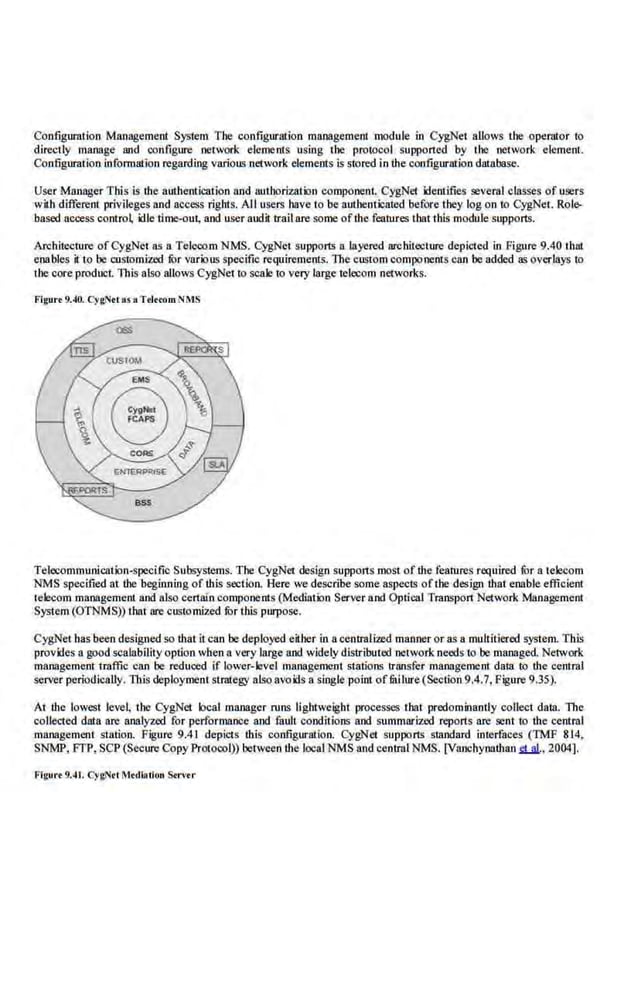 Con.figurntioo Management System The configuration management module in CygNet allows the operator to
directly manage and configure network elements using the protocol supported by the network element.
Configuration information regarding variolL~ network elements is stored in the configurmion database..
User Manager This is the authentication and authorization component CygNet ldenlifies several classes of users
with differe.nt privileges and access rights. All users have to be authenticated bef()fe they log on to CygNet. Role>
based access contro~ idle time-out, and.user audit trail are some ofthe features that this module supports.
Archih::ciure ofCygNet as a Telecom NMS. CygNet supports a layered architecture depided in Figure 9.40 thai
enables it to be rustomized fur various specific requirements. The custom components can be added as overlays to
thecore product. This also allows CygNet to scale to very large telecom networks.
Figure 9.40. CygNet as llTrl..om NMS
Telecommunication-specific Subsystems.The CygNet design supports most of the features required fur a telecom
NMS specified at the beginning of this section. Here we describe some aspects of the design that enable effi.cient
telecom management and also certain compone-nts (Mediation Server and Optical Tmnspon Network Managemenl
System (OTNMS)) that are customized fur this purpose.
CygNet bas been designed so that it can be deployed eii.ber in a centralized manner or as a multitiered system. This
provides 11 good scalability option when 11 very large and widely distributed network needs to be managed. Network
management tmffic can be reduced if lower-level management stations transfer managemenl data to the oentm.l
server periodically. 111is deployment strategy also avoids a.single point offitilure (Section 9.4.7, Figure 9.35).
At the lowest level, the CygNet k>cal manager runs lightweight processes that predominantly coUect data. Th.e
collected data are analyzed for performance and fault conditions and summarized report·s are sent to the central
management siatioo. Figure 9.41 depicts ibis configuration. CygNet supports standard interfaces (TMF 814,
SNMP, I'TP, SCP (Secure CopyProtocol)) between the local NMS and central NMS. [Vanchyoathanu .,2004].
Figure 9.41. CygN<t MtdiAtlou S.rver
 