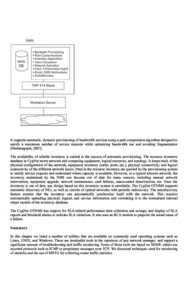 1MS
B
~
•Boodvilh Provisioning
• Root C2usaAnatys;s
• lnventolyApplication
• Alrum ~!.>bon
• NetN<ri Activation
• FaUlt, Parmrmarce Mgmt
• Email. SMSNo~jcalions
• Autodlstole!Y
It suppon.'> automatic, dynamic provisioning ofbandwidth services using a path computation algorithm designed to
satisfY a maximum number of service requesls while optimizing bandwidth use and avoiding fragmenllltion
[M'adanagopal, 2007].
The availability of reliable inventory is central to the success of automatic provisioning. The resource inventory
database in CygNet stores network and computing equipment, logical resources, and topology. It keepstmck oftbe
physical configuration of the network. equipment inventory (cards. pol15, etc.), phys'ical connectivity, and logical
comu:ctivity ofthe different network layers. Data in the resouroe inventory are queried 'by the provisioning system
to satisfY service requests and understand where capacity is av.ailable. However, in a typicaltelecom network, the
inventory maintained by the NMS can become out of date for many reasons, including manual network
intervention, equipment upgrilde, ·network maintenance, card failures, unaccounted deactivations, etc:. Once the
Inventory is out of date, any design baSed on this inventory system is unreliable. The CygNet OTNMS supports
automatic discovery ofNEs, as well as circuits of optical network,s with periodic redisrovery. The autodiscovery
feature ensures tbat the inventory can automatically synchronize itself with the network. This requires
automatically uploading physical, logical, and service information and correlating it to the normalized internal
object models ofthe inventory database.
The CygNet OJNMS has support for SLA-related performance data coUect:ion and storage, Md display of SLA
reporls and throshold alarms to indicas.e SLA violations. It also uses an RCA module to piopo.lnt the actual ca.use of
a fuilure.
Summary
In tllis chapter we listed a number of utilities that are available on commonly used operating systems such as
Linux, UNTX, and Windows. These are invaluable tools in the repertoire of any network manager, and support a
significam amo1mt oftroubleshooting and traffic monitoring. Some of these tools are based on SNMP, others use
assoned protocols SliCh a.
s ICMP or proprietary messages over TCP. We discussed techniques used for monitoring
ofstatistics and the use ofMRTO fur collecting router traffic statistics.
 