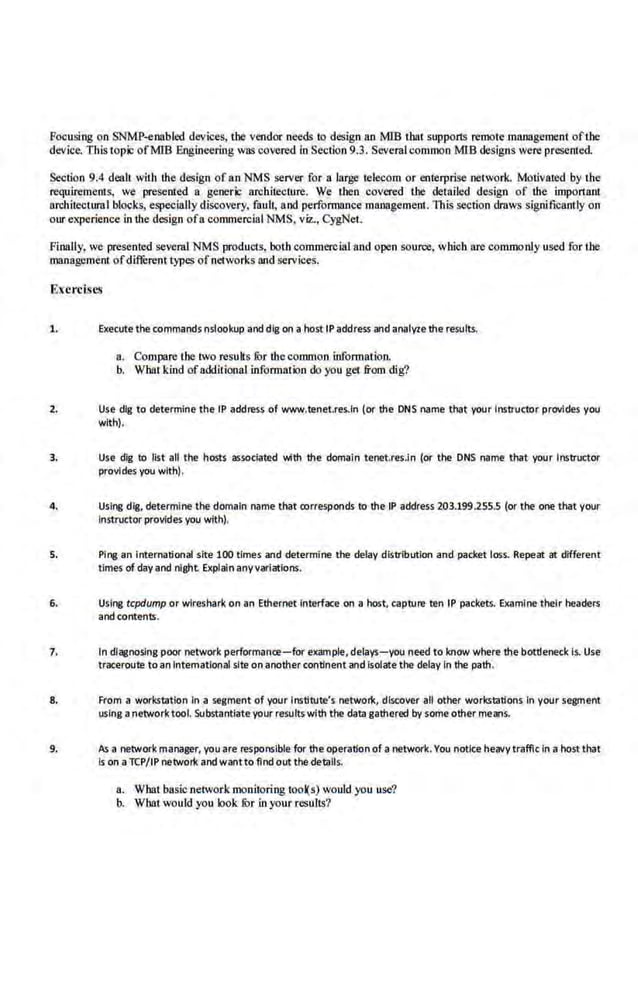 Focusing on SNMP-enabled devices, the vendor needs to design an MlB tbat suppor1S remote management ofthe
dev.
ice. This topic ofMIB Engineering was covered in Section 9.3. Several common MIB designs were presented.
Section 9.4 dealt with the des.ign of an NMS server for a large teleoom or enterprise network. Motivated by Ute
requirements, we presented a generic architecture. We then covered the detailed design of the important
architectural blocks, especially discovery, fault, and performance management. This section draws significantly on
our experience in the design ofa commercial NMS. viz., CygNet.
Finally, we presented severul NMS products, boih commercial and open source. which are commonly used far UJe
management of diffi::rent types of net·works and services.
Exercises
1. Execute the commands nslookup and dfg on a hosttP address and anaiVle the results.
a. Compare the two results fur the common information.
b. What kind ofadditional information do you get from dig?
2. Use dig tQ determine the IP address of www.tenet.res.ln (or the DNS name that your Instructor provides you
with).
3. Use dig to list all the hosts associated with the domain tenet.res.in (or the DNS name that your Instructor
provides you with).
4. Usii'J8 dig, determine the domain name that oorresponds to the IP address 203.199.2555 (or the one tMt your
Instructor provides you with).
5. Ping an International site 100 times and determine the delay distribution and packet loss. Repeat at different
times of day and nlghl Explain anyvariations.
6. Using tcpdump or wireshark on an Ethernet interface on a host, capture ten IP packets. Examine their t>eaders
andcontents.
7. In diagnosing poor network performance- for example, delays- you need to knQW where the bottleneck l.s. Use
traceroute to an lntematronal site on another continent and Isolate the delay In tt>e path.
8. From a workstation In a segment of your Institute's network, dtsc:over all other workstations In your segment
using anetwork tool. Substantiate your results with the data gathered by some other means.
9. As a network manager, you are responsible for the operation of a network.You notice heavy traffic In a host that
Is on aTCP/IP network and waotto find out the details.
a. What basic network monitoring took) ) would you use'?
b. Wbat would you look fur in your results?
 