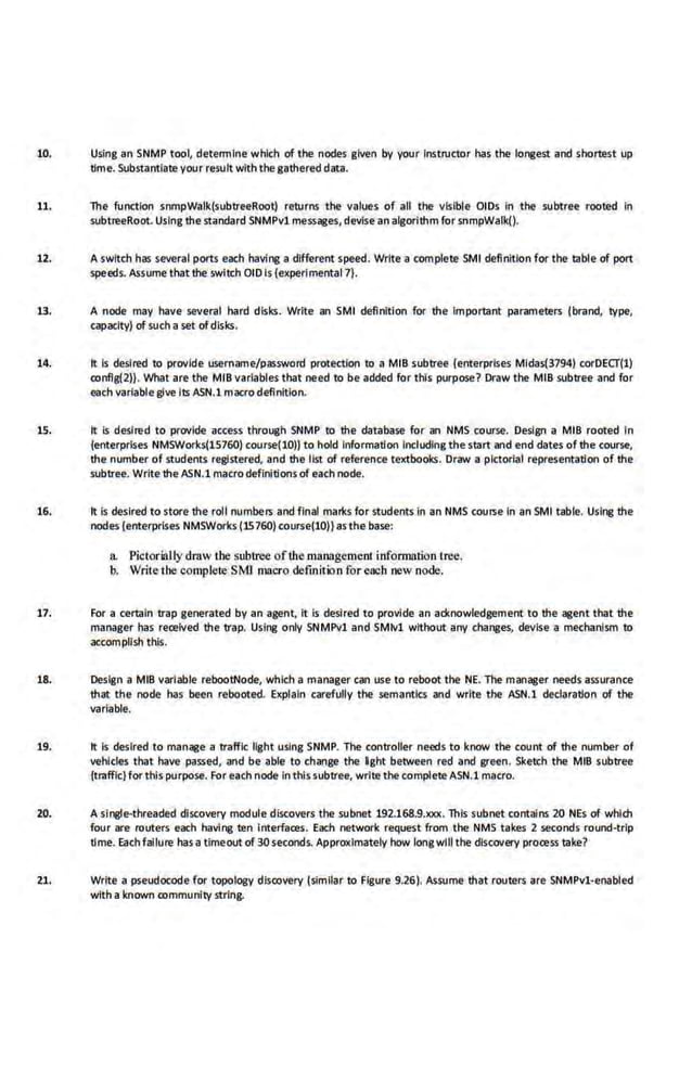 10. Using an SNMP tool, determine·which of the nodes given by your Instructor has the longest and shortest up
time. Substantiate your result with the gathered data.
11. The function snmpWalk(subtreeRoot) returns the values of all fhe visible OIDs In the subtree rooted in
subtreeRoot. Using thestandard SNMPv1 messages, devise·an algorithm for snmpWalk().
12. A switch has several ports each having a different speed. Write a complete SMI definition for the table of port
speeds. Assume that the swlll:h OlD Is {experlmental 7).
13. A node may have several hard disks. Write an SMI definition for the Important parameters (brand, type,
capacity) ofsuch aset ofdisks.
14. It ls desired to provide username/password protection to a MIB subtree {enterprises Mldas(3794) corDECf{l)
conflg{i)}. What are the MIB variablesthat need to be a.dded for this purpose? Draw the MIB subtree and for
each variablegive Its ASN.l macro definition-
15. It Is desired to provide access through SNMP to the database for an NMS c.ourse. Design a MIB rooted In
{enterprises NMSWorks(lS760) course(lO)} to hold Information Including the start and end dates of the course,
the number of students registered, and the list of reference textbooks. Draw a pictorial representation of the
subtree. Write the ASN.1 macro definitions of each node.
16. It is desired to store the roll numbers and f inal mart<s for students.in an NMS course in an SMI table. Using the
nodes {enterprises NMSWorks {15760) course{10)) as the base:
a. PK:t.orially dmw the subtree of the management information tree.
b. Writethe complere SMJ macro definition for each new node.
17. F.or a certain trap generated by an agent. It is desired to provide an acknowledgement to the agent that the
manager has received the trap. Using only SNMPvl and SMlv1 without any changes, devise a mechanism to
accornpllsh this.
18. Design a MIB variable rebootNode, which a manager can use to reboot the NE. The manager needs assurance
that the node has been rebooted. Explain carefully the semantics and write the· ASN.l declaration of the
variable.
1.9. It Is desired to manage a traffic light using SNMP. The controller needs to know the count of the number of
vehicles that have· passed, and be·able to change the l ght between red and green. Sketch the MIB subtree
{traffic) for this purpose. For each node in this subtree, write the complete ASN.1 macro.
20. A single-threaded discovery module discovers the subnet 192.168.9.XlOC. This subnet contains 20 NEs of which
four are routers each having ten Interfaces. Each network request from the NMS takes 2 seconds round-trip
time. Eaet1 failure has a timeout of 30 seconds. Approxlmateiy how longwill the discovery process take?
21. Write a pseudocode for topology discovery {similar to Figure 9.26). Assume that routers are SNMPvl-enabled
With a known community string.
 