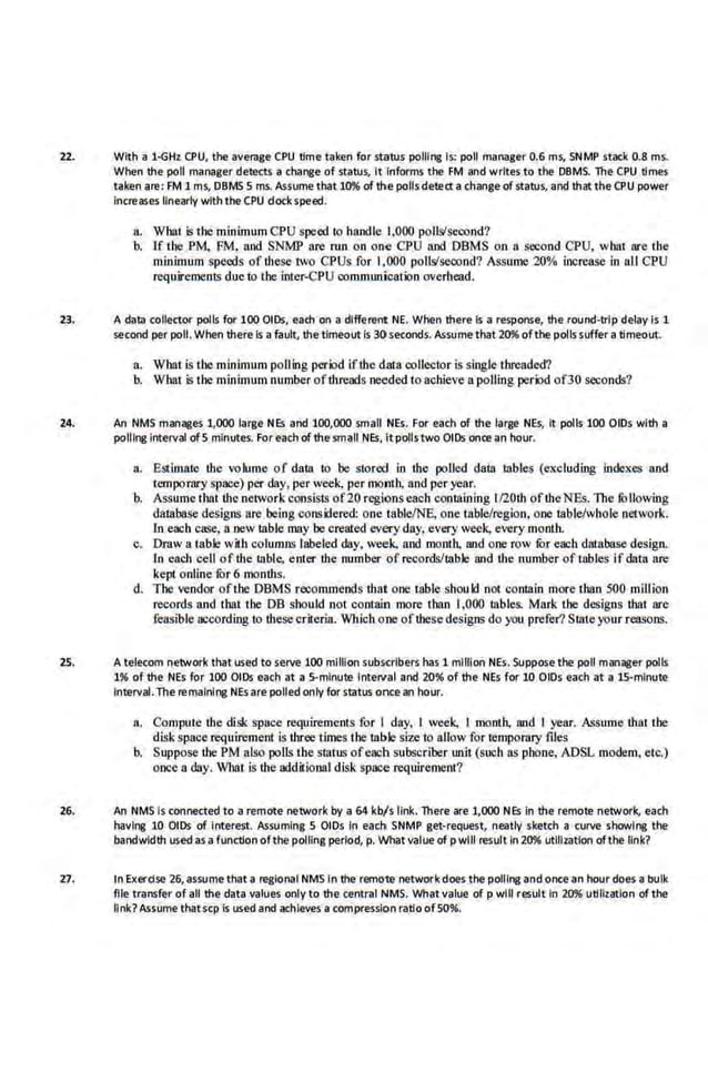 22. With a 1~Hz CPU. the average CPU time·taken for status pollfr1f! is: poll manager 0.6 ms, SNMP stack 0.8 ms.
When the poll manager detects a chanj!e of status, It Informs the FM and writes to the DBMS. The CPU times
taken are: F.M lms, DBMS 5 ms. Assume that 10% of the pollsdetect a change ofstatus, and that theCPU power
Increases linearly with the CPU dock speed.
a. Whai is the minimum CPU speed lo handle 1.000 polls/second?
b. If the P.M. FM, and SNMP are run on one CPU and DBMS on a se.:ond CPU, what are the
minimum speeds of these two CPUs for 1,000 polls/second? Assume 20% increase in all CPU
requirements dueto the inter..CPU communicatiOn overhead.
23. A data collector polls for 100 OIDs, each on a different NE. When there is a response, the round·trlp delay Is 1
second per poll. When there·is a fault, the timeout is 30 seconds. Assume·that 20% ofthe pollssuffer a timeout.
a. What is the minimum polling period ifthe data collector is single threaded?
b. What is the minimum number ofthreads needed to achieve a polling period of30 seconds?
24. An NMS manill:es 1,000 large NEs and 100,000 small NEs.. For each Of the large NEs, It polls 100 OIDs with a
polllr11! Interval ofS minutes. For each of the small NEs. it polls two OIDs once an hour.
a. Estimate the volume of dala lo be stored in the polled data tables (excludmg indexes and
tempornry space) per day, per week, per month, and per year.
b. Assume that the network consists of20 regionseach containing l120th oftheNEs. The fOllowing
database designs are being considered: one table/NE, one table/region, one table/whole network.
ln.each case. a new ·table may be created every day,.every week. every month.
c. Draw a table with columns labeled day. week, and month, Md one row fOr each dntabnse design.
In each cell ofthe table, enter the number of records/table and the number of tables if data are
kept online fur 6months.
d. The vendor ofthe DBMS recommends thai one table should not contain more than 500 mill ion
records and that the DB should not contain more than 1,000 tables. Mark the designs thai are
fensible according to thesecriteria. Which one oftbese designs do you prefer? SUite your rensons.
25. A teiecom network that use<:l to serve 100 million subKribers has 1 million NEs. Suppose the poll manager poliS
1% of the NEs for 100 OIDs each at a S.mlnute Interval and 20% of the NEs for 10 OIDs each at a lS.mlnute
Interval.The remalnlr1f! NEsare polled only for status once an hour.
a. Compute the disk space requirements for I day, I week, I month, 30d I year. ASsume thai U1e
disk space requirement is three times the table size to allow for temporary files
b. Suppose the PM also polls the sUitus ofeacn subscriber unit (such as phone, ADSL modem, etc.)
oacc a day. WhaJ is the additional disk space requirement?
26. An NMS Is connected to a remote network by a 64 kb/s link. There are 1,000 NEs In the remote network, each
havlr1f! 10 OIDs of Interest. Assuming 5 OIDs In eacho SNMP get-request, neatly sketch a curve showlr1f! the
bandwidth usedas.a function ofthe poltlng perlod, p. Whatvalue of pwlll result In 20% utflizallon ofthe link?
27. tn Exerdse 26,as~ume that a regional NMS In the·remote network does the polling and once·an hour does a bulk
file transfer of all the data values only to the central NMS. What value of p will result in 20% utilization ofthe
link? Assume thatscp Is used and achieves a compression ratio ofSO'l6.
 
