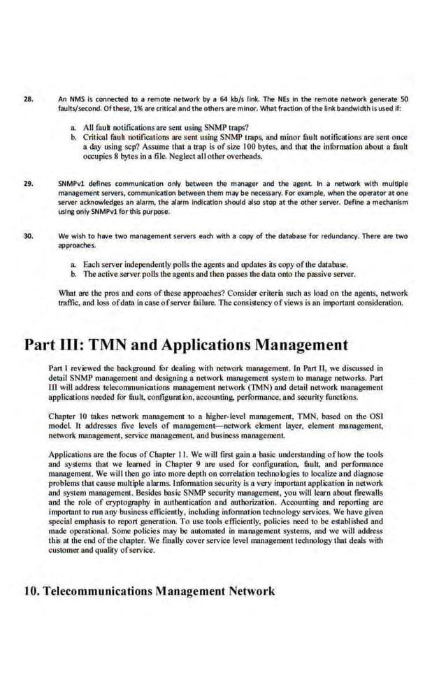 2!. An NMS is connected to a remote network by a 64 kb/s link. The NE~ In the remote network generate·SO
faults/second. Of these, 1% are criticaland the others are minor. Whatfraction ofthe link bandwidth Is used If:
a. All fnuh notifications are sent using SNMP traps?
b. Critical fault notifications are sent using SNMP traps, and minor tault notifications are sent once
a day using scp'l Assume that a trap is ofsize 100 byte;, and that the information about a tault
occupies 8 bytes inn fiJe. Neglectall other overheads.
29. SNMPvl defines communication only between the manager and the agent. In a network with multiple
management Servers, communication between them may be necessary. For example, when the operator at one
server acknowledges-an alarm, the alarm Indication sttould also stop at the other server. Define a mechanism
usi~ onlySNMPvlforthIs purpose:
30. We wish to have two management servers each with a copy of the database for redundancy·. There -are two
approaches.
a. Each server independently polls the agents and updates its copy of the database.
b. The active server polls the agems and then passes the data onto the passive server.
What are the pros and cons of1hese approaches? Consider criteria such as load on the agents, network
traffic, and Jo.ss ofdata inc~ ofserver fitilure. Thecons.istency ofviews is an important consideration.
Part Ill: TMN and Applications Management
Pan I reviewed the background fur dealing with network management. ln Part II, we discussed in
detail SNMP management and designing a network management system to manage networks. Part
m will address telecommUJiications management network (TMN) and detail network management
applications needed for fuult, configuration, accounting. performance, and security functions.
Chapter 10 takes network management to a higher-level management. TMN, based. on the OSI
modeL It addresses five levels of management-network element layer, element management.
network management, service management, and business managemenL
Applications arc the focus ofChapter II. We will first gain a basic understanding ofhow the tools
and systems tllat we learned in Chapter 9 are used for configuration, fitult, and performance
management. We will then go into more depth on correlation technologies to localize and diagnose
problems tbat.cause mulliple n!arms. lnformation security is a very imporilmt application in network
and system management. Besides basic SNMP security management, you wllllearn about firewalls
and the role of cryptography in authentication and authorization. Accounting and reporting are
important to run any business efficiently, including information technology services. We havegiven
special emphasis to repon generation. To use tools efficiently, policies need to be establis.hed and
made operationaL Some policies may be automated in rnanagement systems, and we will address
this at the end ofthe chapter. We finally cover service level managemem technology that deals with
customer and quality ofservice.
tO
. Telecommunications Management Network
 