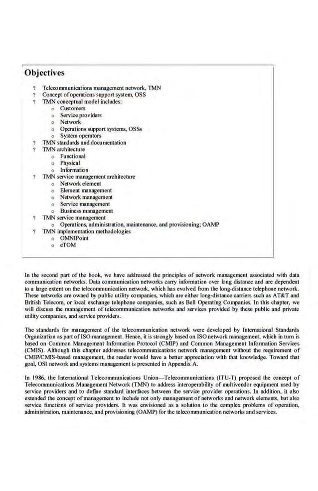 Objectives
Telecommunications management network, TMN
Concept ofoperations support system, OSS
TMN conccptua.l model includes:
o Customers
o Service providers
o Network
o Operations support systems, OSSs
o System operators
lMN standards and documemation
'IMN architecture
o Functional
o Physical
o lnfurmation
lMN service management arcbileclllre
o Networkelement
o Element management
o Network management
o Service management
o Business.management
TMN service managcme.nt
o Operations, administration, maintenance, and provisioning; OAMP
TMN implementation melhodologies
o OMNlPoint
o eTOM
ln lbe second part of the book, we have addressed the principles of network management associated with data
communication networks. Data communication network~ carry information over long distance and are dependent
to a large exteot on the telecommunication nctwotk. which has evolved from the long-distance telephone network.
These networks are owned by public utility companies. which are·either long-distance carriers such as AT&T and
British Telecom, or local exchange telepbone companies, such as Bell Operating Companies. rn this chapter, we
wiU discuss the management of telecommunication networks and servioes provided by these public and private
trtility companies, 1111d service providers.
The standards for management of the telecommunication network were developed by International Standards
Organization as part oflSO management. Hence, it is strongly based on1SO network management, which in tum is
based on Common Management lnfonnation Protocol (CMJP) and Common Management lnfonnation Services
(CMIS). Although this chapter addresse~ telecommunications network management without the requirement of
CMfP/CMIS.
-based management, the reader would have a better appreciation with that knowledge. Toward that
goal, OSI network and systems management is presented in Appendix A.
In 1986, the International Telecommunications Union-Tel.ecommunicntions (JTU-T) proposed the conoept of
Telecommunications Management Network (fMN) to address interoperabiliry of multivendor equipment used by
service providers and to defUJe standard intermces between the servioe provider operations. In addition, it also
ellended ihe concept ofmanagement10 inc.Jude not.only management ofnetworks and network elements, but also
service functions of service providers. It was envisioned as a solution to the complex problems of operation,
administration, maintenance, and provisioning (OAMP) for d1e telecommunication networks and services.
 