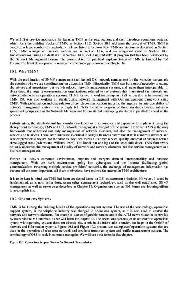 We will firSI provide motivation fur learning TMN in the next section, and then introduce operations systems,
which form !he building blocks ofTMN, in Section 102. Section 10.3 addresses the concept ofTMN. TMN is
based on a large number ofstandards, which are listed in Section 10.4. TMN architecture is described in Section
10.5, TMN mnnagemem service architecture in Section I0.6, and an integrated view in Section 10.7.
!Jnplemcntation issue.s arc dealt w.
ith in Section 10.8, including OMNIPoim program that has been developed by
the Network Management Forum. The current drive for practical implementation of TMN is ha.ndled by TM
forum. The latest development in management technology is covered in Chapter 16.
I0..1. Wl1y TM.N'!
With !he proliferation of SNMP management thai has leftOS! network management by the wayside, we can ask
the que.sUon why we are spending time on discussing TMN. Historically, TMN was born out ofnecessity to extend
the private and proprietary, but well-developed network management systems, and make them interoperable. lo
those days, ihe large telecommunication organi7Btions referred to the systems thilt maintained the network and
network elements as operntions systems. ITU-T fOrmed a working group in .1988 to develop a framework fur
TMN. lSO was also working on standardiz.ing network management wilh OSl management framework using
CMfP. With globali211tion and deregulation ofthe telecommunications industry, the urgency for interoperability of
network management systems was strongly felL. With the slow progress of these standards bodies, industry·
sponsored groups such as the Network Management Forum started developing standnrds in parallel to speed up the
process.
Unfortunately, the standards and frameworks developed were so complex: and expensive to implement using U~e
then-present technology. TMN and OS! network management never got offthe ground. However, TMN is the only
fmmework that addressed not only management of network elements. but also the management of network,
service, and business. These later issues are so critical in 'loday's business environment with numerous network and
service providers (they ore not the same as they used to be). Customer service, quality, and eost ofbusiness form a
three-legged stool (Adams and Willetts, 1996]. You knock out one leg a.nd the stool falls down. TMN framework
not only addresses !he management of quality of network and network elements, but alsp service management and
business management.
Further, in today's corporate environment, buyouts and mergers demand interoperability and business
management. With the work enviroumcn1 going into cyberspace and the lntcmet facilitating global
communicat.ions traversing multiple service providers' networks, the exchange of management information bas
become all the more important. All these motivations have revived Lhe interestin TMN architecture.
It is to be kept in mind thatTMN had been developed based onOSI management prioeiples. However, it could be
implemented, as is now being done. using other management technology, such as the well established SNMP
management as weU as newer one.s described in Chapter 16. Organizations such as TM Forum ore devoting efforts
to accomplisb this.
10.2. Operations Sysfcms
TMN is built using !he building blocks of the operations support system. The use of the terminology, operations
support system, in the telephone industry was changed to operations s-ystem, as it is also used to control !he
network and network elements. For example, user configurable parameters in the An.l network can be controlled
by users via the M3 interf!lCC, as we will learn in Chapt.er 12. The operations system (let us not confuse opemtioos
system with. operilting system) does not directly play a role in the information transfer, but helps in the OAMP of
network and information sySJcms. Figure I0.1 and Figure I0.2 present. two examplesofoperations systems that are
used in the operation of telephone network and services: trunk teSJ system and traffic measurement system. The
terminology ofOSS is back .in common use again. We will use bolh terms in this chapter.
Figur• tO.t. o,..,..tion$ Sut>port S;.ost•m for Notwoo
i< Tronsm~ion
 