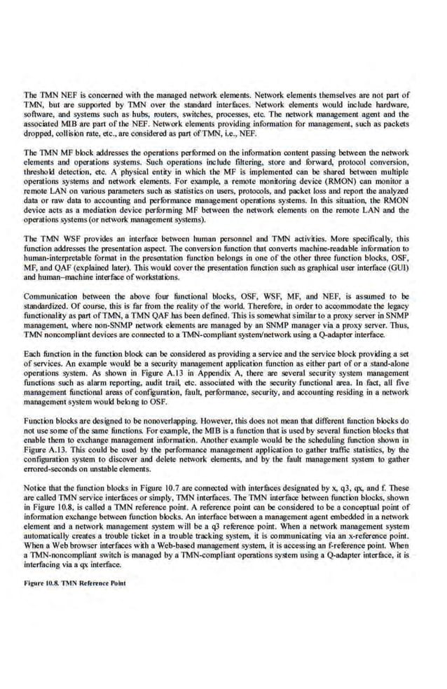 The TMN NEP is concerned with the managed network elements. Network elements l.bemselves are not prut of
TMN, but are supported by TMN over the standard int.er:fuces. Network elements would include hardware,
software, and systems such as hubs, routers, switches, processes, etc. The network management agent and the
associated MIB are part oflhe NEP. Network elements providing information for management, such as packets
dropped, collision rate, etc., are considered as part ofTMN, i.e., NEF.
The TMN MF block addresses the operations per:furmed.on the infom1ation content passing between the network
elements and operatioDS systems. Such operations include filtering, store and :furward, protocol conversion,
threshokl detection. etc. A physical entity in which the MF is Implemented can be shared between multiple
operations systems and network elements. For example, a remote monitoring device (RMON) can monitor a
remote LAN on various pammeters such liS statistics on users, protocols, and packet loss and report the analy:red
data or raw data to accounting and. perfOrmance management operations systems. In this situation. the RMON
device acts as a mediatxm device performing MF between the network elements on the remote LAN and the
operatioDS systems (or network management systems).
The TMN WSF provides an interface between human personnel and TMN a.ctivities. More specifically, this
function addresses the presentation 115pect. llteconversion function that converts machine-readable infOrmation to
human-interpretable furmat in the presentation functbn belongs in one of the other three function blocks, OSF,
MF, and QAF (e~eplaioed later). TI1is would cover the presentation function such as graphical user interface (GUI)
and human- machine interface ofworkstation~.
Communication between the above four functional blocks, OSF, WSF, MF, and NEF, is assumed to be
standardized. Of course, this is far from the reality of the world. Therefbre, in order to accommodate the legacy
functionality as part ofTMN, a.TMN QAF bas been defined. This is somewhatsimilar to a proxy server in SNMP
management, where non-SNMP network elements are managed by an SNMP m8Jl8ger via a proxy server. Titus,
TMN noncompliantdevices are conneoted to a TMN-compliant system!network using a Q·adapter interface.
Each fun~1ion in the function block. can be considered as providing a service and Ute service block providing a set
of services. An example would be a security management application function as either pan of or a smnd-alone
operations system. As shown in Figure A. l.3 in Appendix A, tltere are several security system management
functions such as alarm reporting, audit tmi~ etc. associated with tlte security functional area. ln fact, all five
management functional areas of configuration, fault, perlormance, security, and accounting residing in a network
management system woukl belong to OSF.
Function blocks arc designed to be nonoverlapping. However, this does not mean that different function blocks do
not use some ofthe same functions. For example, the MIB is a function that is used by several function blocks that
enable them to exchange management information. Another example would be the scheduling function shown in
Figure A.l3. This could 'be used by the performance management application to gather traffic statistics, 'by the
config1.1ration system to discover and del.ete network elements, and by the fault management system to gather
errored-seconds on unstablee.Jements.
Notice that the function blocks in Figure 10.7 are connected with interfilces designated by x, q3, qx, and f. These
are called TMN service intermces or simply, 11lfN interfuces. The TMN interface between function blocks, shown
in Figure I0.8, is called a TMN reference point. A reference point can be considered to be a conceptual point of
information exchange between function blocks. An interface between a management agent embedded in a network
element and a network management system will be a q3 rererence point. When a network m8Jl8gement system
automatically creates 8 trouble ticket in a trouble tracking system, it is communicating via an x-reference point.
When a Web browser interf.'lCes with a Web-based management system. it is accessing an f-retereoce·point. When
a TMN·noncompliant switch is managed by a TivfN·compliant operations system using a Q-adapt.er intermce, it is
interfacing via 8 q.x interface.
Frguo
'r 10.8. Ti1N llrftrtner Pulool
 