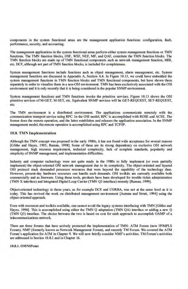 components in the sys1em functional areas are lbe management applil!ation functions: configuration, fuult,
pcnormance, security, rutd accounting.
Tbe management applications in the system functional areas perform eithe.r system management functions o.r TMN
functions. The TMN function "
blocks, OSF, WSF, NEF, MF, and QAP, constitute the TMN function blocks. Tbe
TMN function blocks are made up ofTMN functional components such as network manageme.nt function, MlB,
etc. DCF. although not part ofTMN ftn1ction blocks, is included for completeness.
System management functions include functions such as object management, alarm management, etc. System
management func1ions are discussed in Appendix A, Section A.6. (n Figure 10.13, we could have embedded ihe
system management functions in TMN function blocks and TMN functional components. but have shown them
separ.ately in order to visualize them in a non-OSI e.nvironment. TMN has been exclusively associated with the OSl
environment and it Is only recently that i1 is being considered in the popular SNMP environment.
System malll!gemenr functions and TMN functions invoke the primitive services. Figure I0.13 shows Ute OSI
primitive services ofM-GET, M-SET, etc. Equivalent SNMP services wlll be GET-REQUEST, SET-REQUEST,
etc.
The TMN environment is a diillribuied environmenl. The applications communicate remotely with the
communication transport service using RPC. In the OSI model, RPC Is nccomp.lisbcd with ROSE and ACSE. The
former does the remote operation. and tbe latter establishes and releases the application association. In the SNMP
management mode~ lhe remote operation is accomplished usiog RPC and TCPIIP.
10.8. TMN Im plementation
Although the TMN concept was proposed in the early 1980s, it has not found wide acceptance for several reasons
[Giilho and Hayes, 1995; Ra.mlin, 1998]. Some of these are its strong dependency on exclusive OSJ network
management, high resource requirement, tcclmical complexity, lack of comple1
c Standards, popularity and
simpliciiy ofSNMP managemen.t, and implementation difficulties.
Industry and computer technology were not quite ready in Ute I980s to fully implement (or even partially
implement) the object-orient.ed OSI network management due to its complexity. The objcct-odentcd and layered
OSJ protocol stack demanded processor resources that were beyond the capability of the technology tlten.
However, present-day hardware resources can handle such demands. OS! toolkits are currently available both
commereially and as freeware. Using these tools, products have been developed for trouble ticket administration
(TMN X interiBce) and Integrated Digital L-oop Carrier (TMN QJ interface) recently [Raman, 1999).
Object-orienled technology in those years, as for example DCB and CORBA, was not at the same level as it is
today. This has revived the work on distributed management environmem [Autmta and Strutt, 1994] using the
objoot-orlented approach.
Even witb resources and toolkits available, one cannot avoid the legacy systems interfacing with TMN [Giitho and
Hayes, 1996]. This is accomplished using either the TMN Q adaptation (TMN QA) intermce or adding a new Q
(TMN QJ) interface. The choice between lbe two is based on cost for each approach to accomplish OAMP of a
telecommunications network.
There are three forums that have actively promoted the implementation ofTMN: ATM Forum (now IPIMPLS
Forum), NMF (fonnerly known as Network Management Forum), and recently TM Forum. We covered tbe ATM
Forum's application for ATM in Chapter 9. We will now briefly consider NMF's activilies. TM Forum's activities
are !!ddressed in Section 10.82 and in Chapier 16.
10.8.1. OMNIPoint
 