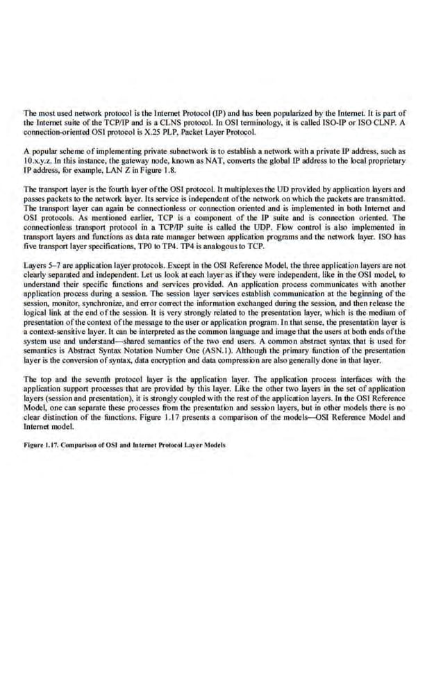 The most used network protocol is tbe Internet Prorocol (IP) and has been PQpularized by the Internet. It is part of
the Internet suite of the TCP!IP and is a CLNS protocol. In OST terminology. It is called ISO-IP or ISO CLNP. A
connection-oriented OSI protocol is X.25 PLP, Packet Layer Protocol.
A popular scheme ofimplementing private subnetwork is to establish a network. with a private IP address, sucb as
1O.x.y.z. In this insrance, the gateway node, known asNAT, converts the global IP address to the local proprietary
IP address. fur example, LAN Z in Figure 1.8.
The transport layer is the fourth layer ofthe OSl protocol. It multiplexes the OD provided byapplication layerS and
passes packets to the network layer. Its se.rvicc is independent ofthe network on which the packets are transmitted.
The transPQrt layer can ag~~in be connectionless or connection oriented and is implemented in hoth Internet and
OS! protocols. As mentioned earlier, TCP is a component of the IP suite nod is conoection oriented. The
connect·ionless t·ransport protoool in a TCP/IP suite is called Lhe UDP. Plow control is also implemented in
tmnsport layers and functions as data rate manager between application programs and the network layer. ISO has
five transport layer specifications, TPO to TP4. TP4 is analogous to TCP.
Layers 5-7 arc application layer protocols. £xcepl in the OS! Reference Model, the tltree application layers are not
clearly separuted and independent. Let us look at each layer as ifthey were independent., like in the OSJ mode~ to
understand their specific fimctions and services provided. An application process commuolcates with flllother
application process during a seso;ion. The session layer services establish communication at the beginning of the
session. monitor, sync.hronill!, and error correct the information exchanged during the session. and then release the·
logical link at the end ofthe session. H is very strongly nilatcd to the presentation layer, which is the medium of
prese.:ttation ofthecontext ofthe mess.~ge to the user or application program. In that sense, the presentation layer is
a context-sensitive layer. ll can be interpreted as the common language and image that the users at hoth ends ofthe
system use and understand- shared semantics of the two end users. A common abstract syntax that is used for
semantics is Abstract Syntax Notlltion Number One (ASN.I). Although the primary function of the presentation
layer is the conve.rsion ofsyntax. data encryption and data oompression are also generally done in that layer.
The lop and the seventh protocol layer is the application layer. The application 'Process interfaces with the
application support processes tbat are provided by this layer. Uke the other two layers in the set ofapplication
layers (session and presenration), it is strongly coupled with the restofthe application layers. In the OS! Reference
Model, one can separate these processes &om the presenration and session layers, but in other models there is no
clear distinct·ion of the functions. Figure 1.17 presents a comparison of the models-OSI Reference Model and
Internet model.
Frguo
•r t.t7. Conoroartson qfOSI anollnltmtll'roloc:ot l,ayrr M<>oltl(
 
