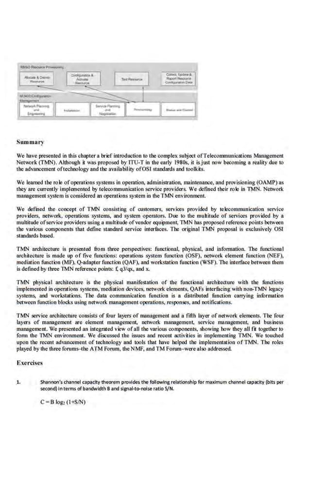 11>'10--
~~=u~-~ =-~1
·--- ~t I ~I
r~tv II ··---- I~·-=- ·---1
Summary
We bave presenh::d in lhl~ chnptern brief introduction ro lhe complex subject ofTelecommunicn1ions Management
Network (TMN). Allhough il was proposed byiTU-T in the early 1980s, it isjust now becoming a reality due to
the advancement oftechnology and the availability ofOSl standards and toolk~s.
We learned the role ofoperations systems in operation, administration, maintenance, and provisioning (OAMP) as
they are currently iJnplcroented by telecommunication service providers. We defined their role in TMN. Networ.k
managementsystem is·considered an operations system in theTMN environment.
We defmed the concept of TMN consisting of customers, services provided by telecommunication service
providers, network. operations systems, and system operators. Due to the mukit.ude of servloes provided by a
multit1Kie ofservice providers using a multitude ofvendor equipment, TMN has proposed reference points between
tbe various components tbat defme standard service inter.
filces. The original TMN proposal is exclusively OSI
standards based.
TMN architecture is presented from three perspectives: .functional. physica~ and information. The .funclionaI
architecture is made up of five functions: operations system function (OSF), network elemeot function (NEF1
mediation function (MF), Q-adapter function (QAF), and workstation function (WSF).The interface between !hem
is defined by three 1MN reference poinis: ~ q3/qx, and x.
TMN physical architecture is !he physical manifestation of the functional architecture with tbe functions
implemented in ope~ons systems, mediation devices, network·ele.rnents, QAfs interfucing with non-TMN legacy
systems, and workstations. Tbe data communication function is a distributed function carrying ini>rmation
between function blocks using network management operations, responses, and notifications.
TMN service archirecture consist.~ of fuur layers of management and a fifth layer of network elements. Tbe four
layers of management are element management, network management, service management, and business
management. We presented an integrated view ofalltbe various components, showing bow they all fli together to
form the TMN environment. We discussed lhe issues and recent activities in implementing TMN. We touched
upon tbe recent advancement of technology and tools tbat bave helped U~e implementation ofTMN. The roles
played by the three.forums-the ATM Forum, the NMF, and TM Forum-werealso addressed.
Exercises
1. Shannon's channel capacity theorem provides the fullowing relationship fur maximum channel capacity (bits per
second) In terms of bandwidth 8 and slgnai"to-noise ratio S/N.
C =B lo&l (l+SIN)
 