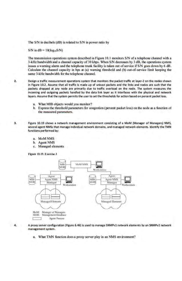The SIN in decibels (dB) is related to SIN in power ratio by
SIN in dB = Hl(Jog,oS/N)
The U"ansmission operations ~'}'Stem dcseribed in Figure I0.1monitors SIN ofa telephonechannel with a
3-klh bandwidth and a cham1el capacity of30 kbps. When SIN decreases by 3 dB, the operations system
issues a warning alann nnd the telephone trunk facility is taken out ofservice ifSIN goes down by 6 dB.
Calculate the channel capacity in bps at (a) warning threshold and (b) out-of-service limit keeping the
same 3-kHz bandwidth fur the telephone channeL
2. Design atraffic measurement operations system·that monitors the packet traffic at layer-2 on the nodes shown
In Figure 10.2. Assume that all traffic Is made up Of unlcast packets and the links and nodes are such that the
packets dropped at any node are· primarily due to traffic overload on the node. The·system measures the
Incoming and ou(l!olng packets handled by the data link layer as it interfaces with the physical and network
layers. Assumethat the system permitsthe user to set the thresholds for action ba.sed on percent packet loss.
a. What Mm objects would you monitor?
b. .Express the threshold parameters fOr congestion (peroeot packet loss) on the node as a function of
the measured parameters.
3. Figure 10.19 shows anetwork management environment consisting of a MoM (Manager of Managers) NMS,
several agent NMSs that manage1n!;llvidual network domains, and managed network elements. Identify the TMN
functions performed by:
a. MoMNMS
b. AgentNMS
c. Managed el.e.ments
Figure lO.t9. Enn:l>t 3
Mc1
M
: M:mo~g!.!r urMi!n:t~.·r~
~I OU. Mun::tgcml!nt rl.l~4.1.w
c:::::::J AH"'" PtO<.-..~
4. A proxyserverconfiguration (Agure 6.46) Is.used to manageSNMPv1 network elements by an SNMPv2 network
managementsystem.
a. What TMN fimction doesa proxy server play in an NMS environment?
 