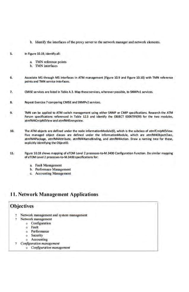 b. fdeotify the interfaces ofdte proxy server to the network manager and network elements.
5. In Figure 10.19,Identify all:
a. TMN reference points
b. TMN interfaces
6. Associate M1 through MS interfaces in ATM management (Figure 10.9 and Figure 10.10) with TMN refertmce
points and TMN service Interfaces.
7. CMISE services are fisted In Table A.3. Map these senilres, whereverpQSsible, to SNMPvl.senilces.
8. Repeat Exercise 7comparing CMISE and SNMPv2 services.
9. TMN can be applied to ATM switch management usil'lll either SNMP or CMIP spedficatlons. Research the ATM
Forum specifications refe.renced In Table 123 and Identify the OBJECT IDENTIFIERS for the two modules,
atmfM4CmlpNEVIew and atmfM4Snmpvlew.
10. The ATM objects are defined under the node lnformationModule(O), which ts the subclass of atm.fCmlpNEVIew.
Five managed object dasses are defined under the lnformatlonModule, which are atmfM40bject0ass,
atmfM4Package, atmfM4Attrlbute, atmfM4Name81ndll18, and atmfM4Actlon. Draw a namll'lll tree far these·,
explicitly ldentlfyfl'lll the Object.ID.
11. Flgure·lO.l8 shows mappine of eTOM Level 2 processes·to-M.3400 Configuration Function. Do slml.lar mapplne
ofeTOM Level 2 processes·to-M.3400speclflcatlons for:
a. Faull Management
b. Perfom~ace Management
c. Account·ing Management
11. Network Management Applications
Objectives
Network management and system management
Network management
o Configuration
o Fault
o Perfi>rmnnce
o Security
o Accounting
Configuration management
o Configura/ion managenumt
 