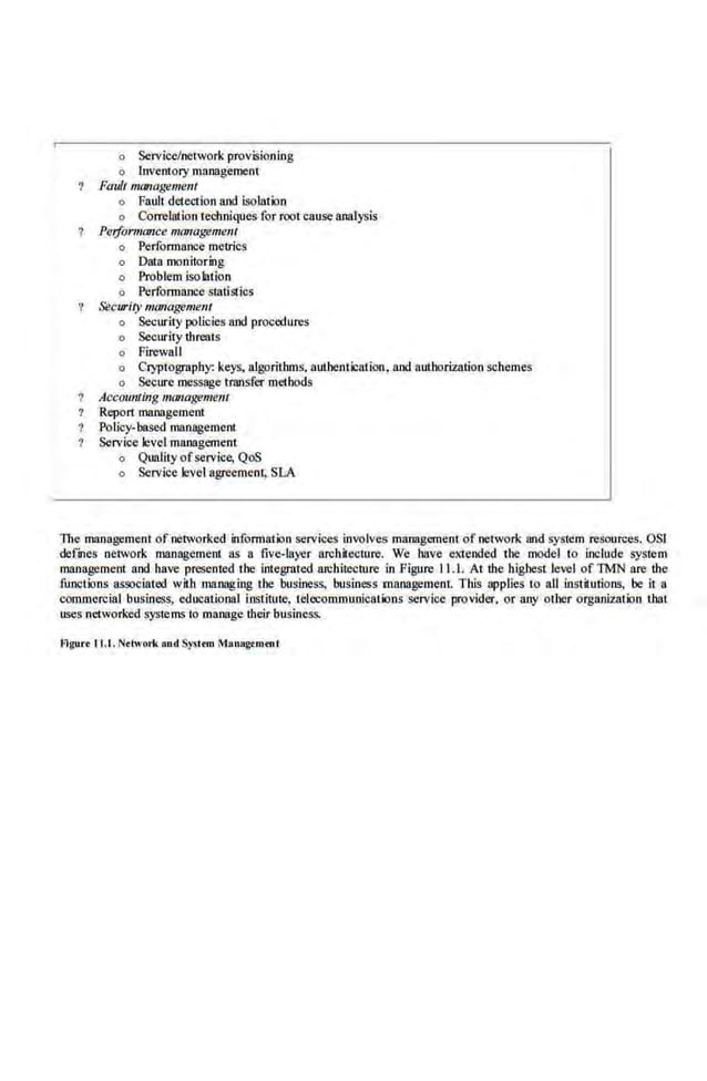 o Service/network provisioning
o lnvemory malll!gemenr
Fault management
o Fault detection and isolation
o Correlation techniques for root cause analysis
Perjorm(JJlce management
o Performance metrics
o Data monitoring
o Problem isolmion
o Performance statistics
& curity m011agement
o Security policies and proc«<ures
o Security tbi'CQts
o Firewall
o Cryptography: keys, algorithms. authentication. and nuthomation schemes
o Secure message transfer methods
Accounting managemem
Repon management
Policy-based management
Service level management
o Quality ofservice, QoS
o Service level agreement, S.LA
The management of networked information services involves management of network and system resources. OSl
defmes network management as a five-layer archi1ecturo. We have extended tbc model to include system
management and have presented the integrated.architecture in Figure· 11.1. At the highest .level of 1MN are the
functions assodatoo with managing tbc business, business management. This applies to nil institutions, be it a
commercial business, educational institute, telecommunications service provider. or any other organization that
uses networked systemsi.o111anage d1eir business.
Flgurr I 1.1 . Nrtwmi< ond Systrm Manogrmtnl
 