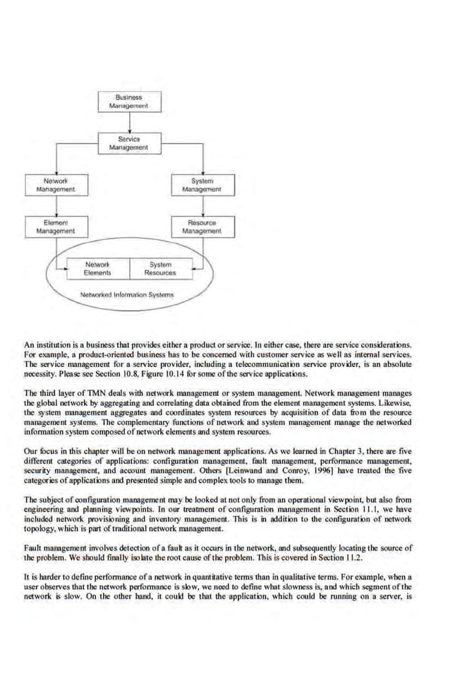 An institution is a business that provides either a product or service. in either case, there are service considerations.
For example, a product-oriented business has to be concerned with customer service as well as intQmal services.
The service management for a service provider, including a telecommunication service provider, is an absolute
necessity. Please see Section 10.8, Figure 10.14 fOr so.me of the service applications.
The third layer ofTMN deals with network management or system management. Neh,~rk management manages
the global network by aggregating and correlating data obtained from the element management systems. Likewise,
the system management aggregates and coordinates system resources by acquisition of data ·&om the resource
management systems. The complementary functions of network and system management manage the networked
infoonation system composed ofnetwork elemems and system resources.
Our focus in this chapter will be on network management application.s. As we learned.in Chapter 3, there are five
different categories of applications: configuration management, fault management, performance management,
security management, and account management. Others [Leinwand and Conroy, 1996] have treated the five
categories of applications and presented simple and complex tools to manage them.
The subject ofconfiguration management may be looked at not only from an operational viewpoint, but also from
engineering and planning viewpoints. In our Lreatment of configuration management in Section II. I, we have
included network provisioning and inventory managcmem. This is in addition to the configuration of networ.k
topology, which is part oftraditional net.work managemeot.
Fault management involves detection ofa fauk as il occurs in the oelvork, and subsequently locatingthe source of
the problem. We.should finally Lqolate the root cause of the problem. lltL~ is covered in Section 11.2.
1t is harder to detine perfonnance of a network in quantitative terms than in qualitative terms. Forexamplt, when a
user observes that the network performance is slow, we need to define what slowness is, and which segment ofthe
·network is slow. On the other hand, it couid be that the appucatioo, which could be running on a server, is
 