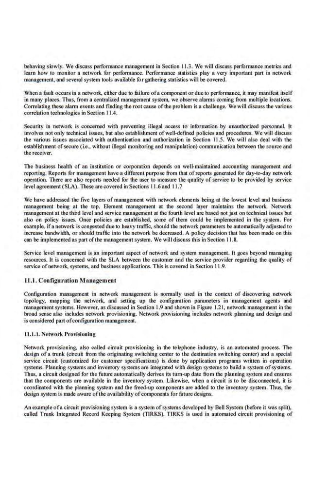 behaving slowly. We discuss performance maoagemem in Section 11.3. We will discuss perfOrmance metrlcs and
learn how 10 monitor 8 network fur performance. Performance Slatlstics play a very important pan in network
management, and se~eral system tools available fur gathering statistics will be covered.
When a fauk occurs in a netwo[k, eitber due to milure ofa component or due 10 perfOrmance, it may manifest itself
in marty places. Thus, from a centmlized management system, we observe alanns coming from multiple locations.
Correlating these alarm even.ts and fmding the root cause ofthe problem is a challenge. We wiU discuss the various
correlation technologies inSection 11.4.
Security in network is concerned with preventing illegal access to infOrmation by unauthorized personnel It
involves not only technical issues, but also establishment ofwell-defined policies and procedures. We will discuss
the various issues associated with autbentiCillion and authorization in Section 11.5. We will also deal with the
establishment ofsecure (ie., without illegal monkoring and manipulalion) communication between the source and
U1e receiver.
The business healt:h of an institution or corporation depends on weU.malntained accounting management and
reponing. Reports for management have a different purpose from that ofrepons generated fur day-In-day network
operation. There are also reports needed fur the user to measure tbe quality of service 1
0 be provided by service
level agreement (SLA). TI1ese arecovered in Sections 1.1.6 and 11.7
We have addressed.tbe five layers of management with network elements being at tbe lowest level and business
management being a1 tbe top. Element management a1 the second layer maintains 1he network. Network
management at thethird level and service management 111 the fourth level are based not just on technical issues but
alo;o on policy iSsues. Once policies are established, some of them could be implemented in the system. For
example; ifa network is congested due to heavy traffic, should the network parameters be automatically adjusted to
increase bandwidth, or sbould traffic into the network be decreased. A policy decision that has been made on th.is
can be implemented as partofthe management system. We will discuss this in Section 11.8.
Service level management is an important aspect of network and system management. II goes beyond managing
resources. It Is concerned with tile SLA between t:he customer and the service provider regarding the qualily of
service ofnetwork, systems, and business applications. Tlus is covered in Secrion 11.9.
IJ. I. Configuration Management
Configuration management in network management Is normally used in the context of discovering oetwotk
topology, mapping the network. and setting up tbe configuration parameters in management agents and
management sys1ems. However, as discussed in Section 1.9 and shownin Figure 1.21, network management in the
broad sense also includes network provisioning. Network provisioning includes network planning and design and
is considered part ofconfiguration management.
11..1 .1. Network Provisioning
Network provisioning. also called circuit provisioning in the telephone industry. is an automated process. The
design of 8 trunk (circuit from Ihe originating switching center to the destination switching center) and 11 special
service circuil (customized for customer specifications) is done by application programs wriHeo in operation
systems. Planning S)'1!iems and inventory systems are integrated with design systems to build a system ofsystems.
Thus, a cirouit designed for the future automatically derives its tum-up date from tbe planning system and ensures
that tbe compone.nts are available in the inventory system. Likewise, when a circuit is to be discoruiCCted, it is
coordinated with tbe planning system and the freed-up co.mpollents are added to the Inventory system. Thus, Ihe
design syslem is made aware of1he availability ofcomponenls far future des'igns.
An exnmpleofa circui1·provisioning system is 11 system of systems developed by Bell System (before it was split),
called Trun.k Integrated Record Keeping System (nRKS). TIRKS is used i.n automated circuit provisioning of
 
