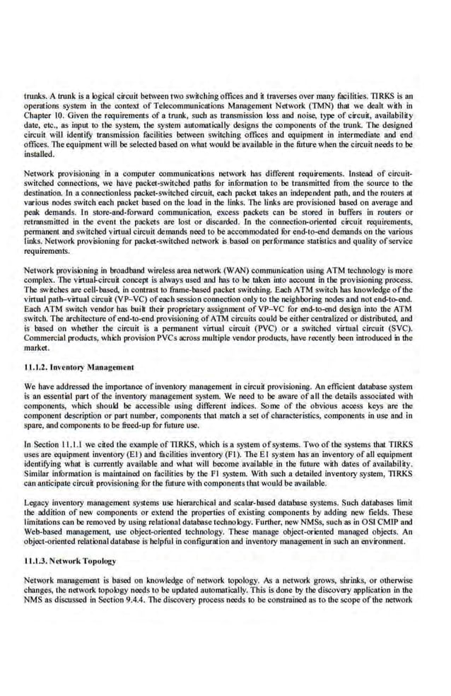 trunks. A trunk is a logical circuit between two switchingoffices and iltraverses overmany facilities. 11.RKS is an
oper::rtions system In lhe conleXI ofTelecommunical.ions Management Ne1work (TMN) that we dealt with in
Chapter 10. Given the requirements of a trunk, such as transmission loss and noise, type of circuit, availability
date, etc., as input to the system, the system automatically designs lhe components of lhe lrunk. The designed
circuit will identify transmission facilities beiween switching offices and equipment in intermediate 8J)d end
offices, The equipment will be selected based on what would be available in the future when lhe circuit needs to be
installed.
Network provisioning in a compuler communications network has different requirements. Instead of cirouii·
switcbed connections, we have packer-switcbed palhs fur information to be transmitted from lhe source to tbe
destination. In a connectionless packet-switched circuit, each pacltet takes an independent path, and the routers at
various nodes swit.ch each packet based. on the load in lhe links. The links are provisioned. based.on average and
peak demands. In store-and-forward communication, excess packets can be stored in buffers in routers or
retransmitted in !be event the packets are lost or discarded. In the connection-oriented circuit requirements,
permanent and switched vinuaJ circuit demands need to be accommodated fOr end-to-end demands on tbe various
links. Network provisioning for pacltet-switched network is.based on perfOrmance statistics and quality ofservice
requirements.
Network provisioning in broadband wireless area network (WAN) communication using ATM technology is mo~e
complex. The virtual-circuit concept is always used and has to be taken into account in the provisioning process.
The switches are cell-based, in contrast to frame-based packet switching. Each ATM switch has knowledge oflhe
virtual path-virtual circuit (VP-VC) ofeach session connection onlylo the neighboring nodes and not end-t~rend.
Bach ATM switch vendor has buib their proprieblry ass·ignment ofVP-VC for end-t~rend design into the ATM
switch. The arehitectuni ofeod-to-cnd provisioning ofATM circuits could be eithercentralized or distributed, and
is based on whether the circuit is a permanent virtual circuit (PVC) or a switched virtual circuit (SVC).
Commercial products, which provision PVCs across multiple vendor products, have recently been introduced in lhe
market.
11.1.2. Inventory Man:tgement
We have addressed the importance ofinventory management in circuit provisioning. A:n efficient database system
is an essential part of the inventory management system. We need to be aware of all the delllils associated with
components, which should be accessible using different indices. Some of the obvious access keys are the
component description or part number, components that match a set ofcharacteristics, components in use and in
spare, and components to be freed-up fOr future use.
In Section 11.1.1 we cited the example ofTIRKS, which is a system ofsyst.ems. Two of the systems lhat TIRKS
uses are equipment inventory (El) and fiscilities inventory (Fl). TheE I system has an inventory of all equipment
identil}dng what is ·currently available and what will become available in the future with dates of availability.
Similar infurmation is maintained on facilities by the Fl system. With such a detailed inveutory system, TIRKS
can anticipate circuit provisioning for the future wilh compooent·s that would be available.
Legacy inventory management systems use hierarchical and scalar-based database systems. Such databases limit
the addition of new components or extend the properties of existing components by adding new fields. These
limitations can be rc.moved by using relati011al database technology. Further; new NMSs, such as in OSI CMIP and
Web-based management, use object-oriented technology. These manage object-oriented managed objects. An
object-oriented relational database is helpful in configuration and inventory managementin such an environment.
JJ .t.J. Network Topology
Neh,;>rk managemenl is based on knowledge of network topol.ogy. As a network grows. shrinks, or otherwise
changes, the network topology needs to be updated automatically. This is done by lbe discovery application in the
NMS as discussed in Section 9.4.4. The discovery process needs to be constrained as io lhe scope of the network
 