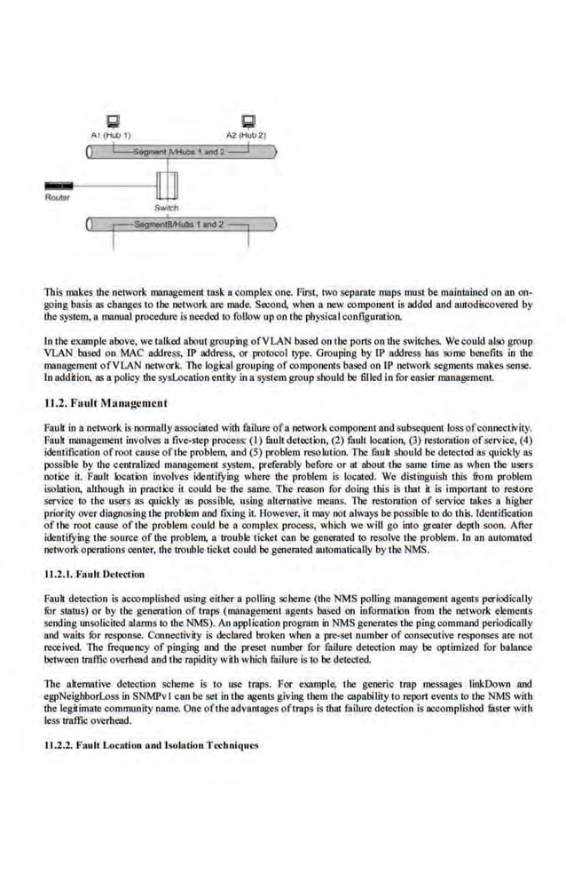 AI (Hib I) A2 (Hull2)
0 I SogoiiOHI AIH<I!>a 1>n<l2 :::J )
ROtJIIIr
()
This makes Ute network management taska·complex one. First, two sepamre maps must be maintained on an on-
going basis as changes to t.be network are made. Second, when a new oomponent is ooded and autodiscovered by
the system, a manual procedure is needed to follow up on the physical configuration.
In the example above, we talked about grouping ofVLAN based on the ports onUte switches. Wecould also group
VLAN based on MAC a.ddress, lP address, or protocol type. Grouping by lP address bas some benefits in tbe
m:Ulagement ofVLAN network. Tb.e logical grouping ofcomponents based on lP netvork segments makes se.nse.
ln addition, as a policy the sysLoeation entity in a system group should be filled in for easi.er management.
11.2."F11ult M.aoagcmcot
Fauh in a ·network is normaHy as50ei11ted with failure ofa network componentand.subsequent loss ofconnectivity.
FauJt management involves a five-step process: (I) mult detection, (2) fault location, (3) restoration ofservice, (4)
identification ofroot cause ofthe problem, and (5) problem resolution. l'be fauk should be detected as quickly as
possib.
le by the centralized management system, preferably before or at abotn the same· time as when the users
ootice it. Fault location involves identuying where the problem is located. We distinguish this from problem
isolation, although in practice it could be the same. The reason for doing tllis is tbat it is important to re;iore
service to the users as quickly as possible, using alternative means. 1l1e restoration of servioe takes a higher
priority over diagnosing tl1e problem and fixing it. However, it may not always be possible to do this. ldemification
of the root cause of the problem could be a complex process, which we will go into greater depth soon. After
identifYing the source ofthe problem, a trouble ticket can be generated to resolve the problem. ln an a111omated
netwoik operotions oenter, theirouble ticket could be genemted automatically by the NMS.
U..2.1. F1tult Dctcdion
Fauh detection is ncoomplished using either n polling scheme (the NMS polling management agents periodically
for status) or by the generation of traps (management agents based on information from the network elementS
sending unsolicited al.arms to the NMS). An application progmm in NMS genemtes the ping command periodicaJiy
and waits for response. Connectivity is declared broken when a pre-set number of consecutive responses are not
received. The frequency of pinging nnd the preset number for failure detection may be optimized for balance
between traffic overhead and the rapidity with which failure is to be dete<.ted.
The nllemative detection scheme is to use traps. For example,. the generic trap messages linkDown and
egpNeighborLoss in SNMPvl can be set in the agents giving them the capability to report events to the NMS with
the legilimat.e COIJimunity name. One ofthe advantages oftraps is that failure detection is accomplished mster with
less traffic overhead.
1.1 .2.2. Fault Location and Isolation TccllllitJues
 