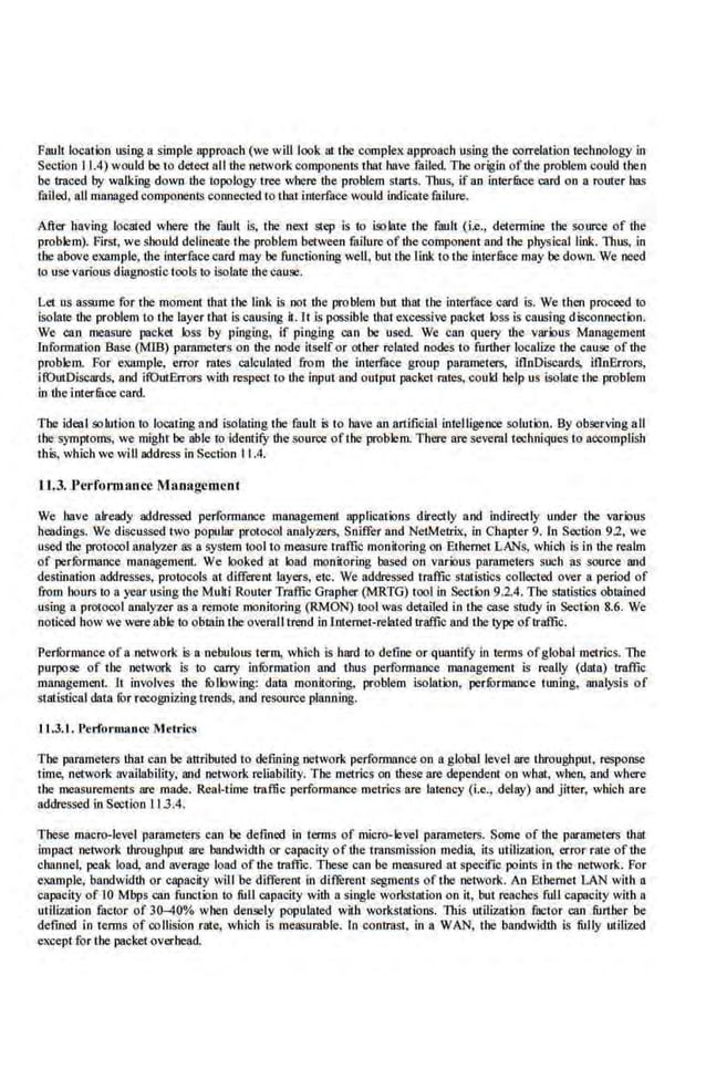 Fault lo<:ation using a ~imple approach (we will look at 1he compte)( approach using the correlation technology in
Section 11.4) would be to detect all the network components that have failed. The origin of the problem could then
be traced by walking down the topology tree where the problem starts. llms, ifan interfitce card on a router bas
failed, all managed components connected to that interface would indicate failure.
After having located where 1he fault is, the ne~~,-t step is to iso late the fault (i.e., determine the source of the
problem). First, we should de-lineate the problem between failure of the component and the physical link. Thus, in
the above example, the interfa.cecard may be functioo.ing well, but tbe l.ink to tbe .interfu.ce may be down. We need
to use various diagno.stic tools to isolate thecause.
Let us assume for 1he momem that the link is not the problem bm that the interface card is. We then proceed to
isolate the problem to the layer that is causing il.lt is possib.
le tbat excessive packet loss is causing disconnect ion.
We can measure packet loss by pinging, if ping.ing can be used. We can query the various Management
Information Base (MlB) parnmeters on the node itself or other related nodes to further localize tbe cause of the
problem. For example, error ra1es calculated from the interface group parameters, lfinDiscards, lfinE.rrors,
i!OutDlscards, and itOutErrors with respect to the input and outpul packet rates, could help us isolate the problem
in lhe interfitce card.
The ideal solution to locating and isolating the fault is ro have an artificial intelligence solution. By observing aU
the symptoms, we mighl be able to identify the source ofthe problem. There are seveml teGhniques to accomplish
this, which we will address in Section 11.4.
U.3. .Pcrfomumce Maoagcmcol
We have already addressed performance management applications directly and indirectly under the various
headings. We discussed two popular protocol analyzers, Sniffer and NetMetrix, in Chapter 9. In Section 9.2, we
used the protocolanaly.t.er as a ~stem tool to measure traffic monii·oriog on Ethernet LANs, which is in lhe realm
of perfi:>rmance management. We looked a1 load monitoring based on various parameters such as source and
destination addresses, protocols at differenl layers, etc. We addressed traffic slati.stics collected over n period of
from hours to a year using the Mulil Router Traffic Grapber (MRTG) tool in Sectklo 9.2.4. Tbe sratistics obtained
using a protocol nnnlyz.er as a·remote monitnring (RMON) tool was detailed in the case study in Sec1ion 8.6. We
noticed how we were able to obtain tbe ovemJJ trend in lnte.met-rclated traffic and the type oftraffic.
Performance of a network is a nebulous term, which is hard to define or quantify in terms ofglobal metrics. The
purpose of 1he network is to carry infOrmation and thus performance management is really (data) traffic
management It involves the fOllowing: dara monitoring, problem isolation, perfOrmance tuning, analysis of
statistical data fOr recognizing trends, and resource planning.
lJ .J.J. J'erforomuce Metrics
The parameters that can be attributed to defining network performance on a global level are throughput, response
time, network availability, and network reliability. The mctrics on these are depende.nt 011 what, wh•:m, and where
the measurements are made. Real-time traffic performance metrics are latency (i.e., delay) and jitter, which are
addressed inSection I I 3.4.
These macro-level parameters can be defined in terms of micro-level parameters. Some of the parameters that
impae1 network throughput are bandwidth or capacity of the transmission media. its utilization, error rate ofthe
channel. peak load, and avemge load oftbe traffic. Tbese can be measured at specific points in the network. For
example, bandwidth or capacity will be different in dif!erent segments of the network. An Ethemet LAN with a
capacity of 10 Mbps can.function to full capacily with a.single workstation on it, but reaches full capacity wiib a
u1ilization factor of 30-40% when densely popula1ed wilb workst:rtions. This utilization factor can further be
defined in terms of collision rate, which is mensurable. ln contrast, in a WAN, the bandwidth is fully utiliz.ed
except for the packet overhead.
 