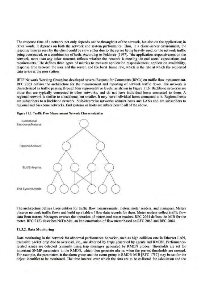 The response time ofa network not on.ly depends on the throughput ofthe network, but also on 1he application; in
other words, it depends on both the network and system performance. Thus, in a clieo~~rver environmeol, the
response time as seen by the client could be slow either due to the server being heavily used, or the network traffic
being overiQaded, or a combination of both. According to Feklmeir [1997]. '~he application responsive.ness on the
network, more than any other measure, reflects whether the network is meeting the end use.
rs' expectations and
requirements." He defines three lypes of metrics to measure application responsiveness; application availability,
response time between Lhe user and Lhe server, Wld the burst frame rate, which is Lhe rate at which the requested
data arrive at Lhc user sration.
IETF Net1~rk Work:ing Group has developed several Request for Commems (RPCs) on i raffic flow measurement.
RFC 2063 deftnes the architecture for the measurement and reporting of.network traffic flows. The network is
characterized as traffic passing through four representative .levels.. as shown in Figure I L6. Backbone networks are
those that are lypically connected to other networks, and do not have individual hosts connected to them. A
regional network is similar to a backbone, but smaller. lt may have individual hosts connected 10 it. Regional hosts
are subscribers to a backbone network. Stub/enterprise networks connect. hosts and LANs and are subscribers to
regional and backbone networks. End systems or hosts ore subscribers to aU ofthe above.
Figure 11.6.Tr.tffk Flow Mra:surtmtnC Nttwork Otaracttriz.Rtion
lntomntlonaf
Ba<*borws.'Na'~nal
Stub/Enlorprise
The nrcbitecrure defmes three entities for traffic flow measurements: meters, meter renders, and managers. Meters
observe network traffic flows and build up a table offlow data records for them. Meter readers collect traffic flow
dat.a from meters. Managers ove,rsee the operation ofmeters nncl meter rende.rs. RFC 2064 defines the MlB for the
meter. RFC 2123 describes NeTraMet, an implementation offlow meterbascd on RFC 2063 and RFC 2064.
U .3.2. Data Monitoring
Data monitoring in i!Je network for abnormal performance behavior. such as high collision rate in Ethernet LAN,
excessive packet drop due to overload, etc.. are detected by t raps generated.by agents and RMON. Performance-
related issues ore detected primarily using Imp messages generat.ed by RMON probes. Thresholds are set for
important SNMP parameters in the RMON. which then generate alarms when the pre-set thresholds are crossed.
For example, the parameters in the alarm group and tiJe event group in RMON MIB [RFC 1757] may be set for the
object identifier 10 be monitored. l11e time interval over which the data are to be coUected for calculation and i!Je
 