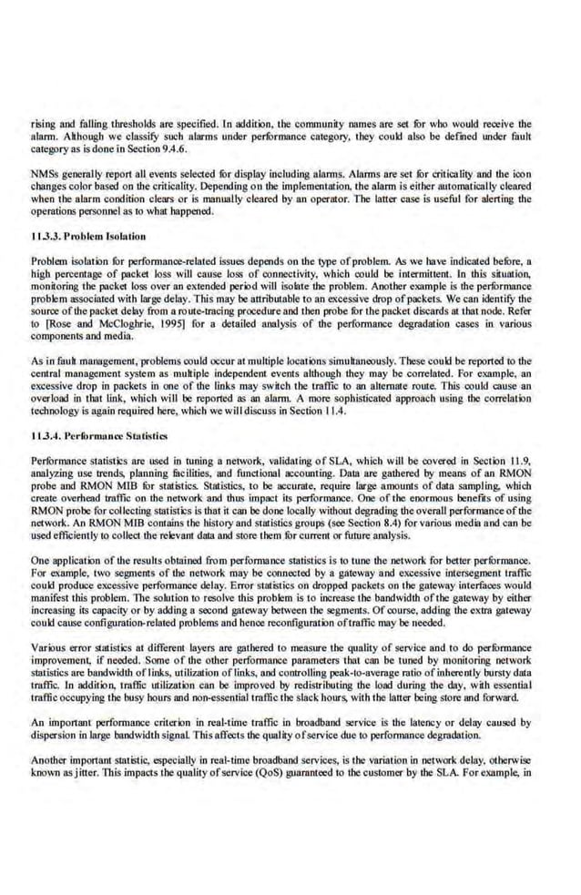 rising and falling thresholds are specified. In addition, the community names are set fur who would receive lhe
alarm. Ak·bougb we classi.fY such alarms under perfOrmance category, they could also be defmed under fault
category as is done in Section 9.4.6.
NMSs generally report all events selected lor display including alarms. Alnnns are set lor criticality and lhe ioon
ch&nges color based on the criticality. Depe.nding on the implement!llion, the alarm is either automatically cleared
when the alarm condition clears or is manually cleared by an operator. The latter case is useful for alerting the
operations personnel as to what happened.
11 .3.3. Pr'Oblem lsol:u ion
Problem isolation fur performance-related issues depends on the type of-problem. As we 113'e indicated befure, a
high percentage of packet loss will cause loss of connectivity, which oould be inlermillent. In Ibis situntion,
monitoring the packet loss over an extended period will isolate the problem. Another example is the perfurmance
problem associated with large delay. This may be altributabl.e to an excessive drop ofpackets. We can identilY the
source ofthe packet delay from a route-troc·ing procedure and then probe fur t.he packet discards at t:l.at node. Refer
10 [Rose and McCloghrie, 1995] for a detailed analysis of the performance degradation cases in various
components and media.
As in fauh management, problems could occur at multiple locations simultaneously. Tbese could be reponed to lhe
central management system as multiple independent events although they may be correlated. For example, an
excessive drop in pncket.s in one of the links may switch the trafii.c to an alternate route. This could cause an
overload in that link, which will be reported as an alarm. A more sophisticated approach using the correlation
technology is again required here, which we will discuss in Section 11.4.
11.3.4. l'er10rmllltce Stflti•tiO<
Performance st.atistics are used in tuning a network., validating of SLA, which will be covered in Section 11.9,
analyzing use trends, planning facilities, and functional accounting. Data are gathered by means of an RMON
probe 11nd RMON MIS fur statistics. Statistics, to be accurate. requiJ:e· large amounts of data sampling. which
create overhead traffic on the network and thus impact its performance.. One of the enormous benefits of using
RMON probe forcollecting sllltistics Is that it can be done locally without degra~ing theoverall performanceofthe
network. An RMON MID contllins the history and statistics groups (see Section 8.4) for various media and c.an be
used efficienily to collect the relevant dilta and store them fur current or fuiure analysis.
One application of lhe results oblllined from performance Sllltistics is to tune the network for better perfOrmance.
For example, two segments of the netvork may be connected by a gateway and excessive iotersegment traffic
could produce excessive performance delay. Error statistics on dropped packets on the gateway interfaces would
manifest this problem. The solution to resolve this problem is to increase the bandwidth ofthe gateway by either
increasing its capacity or by adding a second gateway between the segments. Of course, adding the eldra gateway
coukl cause configuration-related problems and hence reconfigumtion oftraffic may be needed.
Various error statistics at different layers are gathered to measure the quality of service and to do perfurmance
improvement, if needed. Some of the odter .Performance parameters tl.at can be tuned by monitoring network
statistics are bandwidth oflinks, utilization oflinks, and controlling peak-to-average ratio of inherently bursty data
traffic. In addition, uaffic utilization can be improved by redistributing lhe load during lhe day, with essential
traffic occupying the busy hours and non-essential traffic the slack hours, with the latter being store and forward.
An impo11ant performance criterion in real-time traffic in broadband .service is the latency or delay caused by
dispersion in large bandwidthsignal This affects lhe quality ofservice due to perfonnance degradation.
Anolher important sunistiC; especiaUy in real-rime broadband services, is the variation in network delay, otherwise
known asjitter. Titis impacts the qualityofse.rvice (QoS) guaranteed to the customer by the SLA. Forexample, in
 