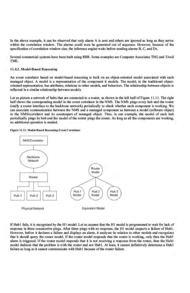 ln the above example. i1 can be observed thai only alru:m A is sent aod others fire ignored as long as they arrive
within the correla1ion window. The alarms could even be genera1ed ou1 of seq1ence. However, because of the
specification ofcorrelation wiodow size, !he inference engine waits before seoding alarm.~ B, C, and Dx.
Se<-eml commercial systems have been buih using RBR. Some examples are Computer Associates1NG nod Tivoll
TME.
11.4.1. Mot.lel-Bliset.l Reasoning
An event correlator based on model-based reasoning is built on an object-orienled model associlued with each
managed objecl. A model is a representation of !he component i1· models. 1l1e mode~ in the traditional object-
oriented representation, has attributes, relations -.o other models, aod behaviors. The relationship between objects is
reflected in a similar relationship between models.
Let us picture a network of hubs 1hnt are connected to a-rotrter, as shown in the left halfofFigure II. II. The right
halfshows tbe correspooding model .in the event correlator in the NMS. The NMS pings every hub and the router
(real~ a router interfa.ce to the backbooo network) periodically to check whether each componem is working. We
can nssociaie communication between the NMS aod a managed component as between a model (software object)
in the NMS/co.rrelator aod its counterpart of managed object. Thus, in our example, the model of each bub
periodically pings its hub aod the model ofthe router pings the router. As long as all the components are working,
no additional operation is needed.
Flgur• tl.JI.Mod<I·B.,ed R~asoulngEvr.oi Corrolutor
Physical Not.vork Equwatent Model
If Hub I falls. it is recognized by the H I model. Let us assume thatthe HI model is programmedio wait fur lack of
response in three consec:ulive pings. After tlu-ee pings with no response, Lbe 1:11 model suspects a fililure ofHubl.
However, before it declares a failure and displays an alarm, it analyses its relation to other models and recognizes
that it should query the router model. If the ronter model responds thnt the roilier is working, only tben Lhe HubI
alarm is triggered. Iflhe router model respoods Lhnt il. is not reeeiving a response from 1be ronter, then the Hubl
model deduces that the problem is with the router aod 001 Hub l. At leas1, it cannot definitively dete.
rmloe a Hub I
failure as long as it cannot communicate with Hub I because ofthe router failure.
 