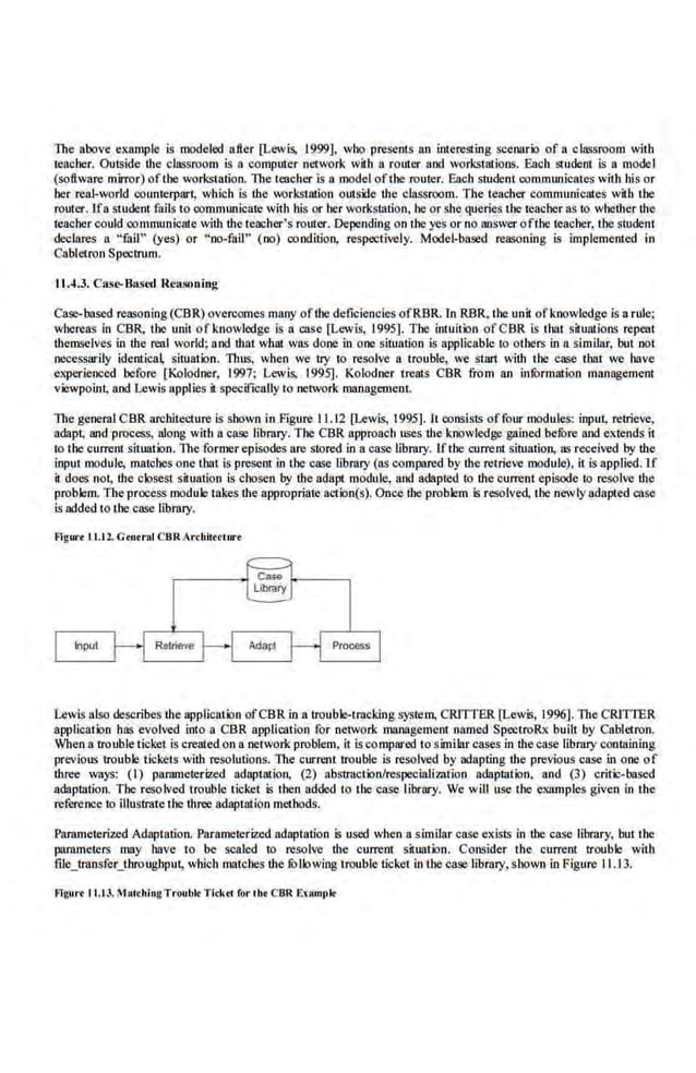 The above example is modeled after [Lewis, 1999], who presents an intereSLing seeoario of a classroom with
teacher. Outside the classroom is a computer network wil:b a router aod workstations. Each &udent is a modeI
(software mirror) ofthe workstation. The teacher is a model oftbe router. Each student commuoicates with hi-s or
her real-world counte,rpart, which is the workstation outside the classroom. The teacher communicates with the
router. Ifa student fails to commuoicate with his or her workstation, heor sbe querie,s the teacher as to whether the
teacher could,communicate with U1e teacher's,router. Depending on the yes or no answer ofthe teacher, the student
declares a "fail" (yes) or "no-fail'' (no) condition, respectively. Model-based reasoning is implemented i,n
Cabletron Spectrum.
11 .4.3. Casr-Basro n easoning
Case-based reasoning (CBR) overcomes many ofthe deficiencies ofRBR. In RBR. the unil ofknowle<lge is a rule;
whereas in CBR, the unit of knowledge Is a case [Lewis, 1995]. The intuition ofCBR is that situations repeat
U1emselves in the real world; and that what was done in one situation is applicable to others in a simllar; but not
necessarily identical situation. Thus, when we try to resolve a trouble, we start with the case that we have
experienced before (Kolodner, 1997; Lewis, 1995]. Kolodner treats CBR from an infOrmation management
viewpoint; and Lewis applies it specificallylo network management.
The general CBR architecture is shown in Figure 11.12 [Lewis, 1995]. It consists offour modules: input; retrieve,
adapt; and process, along with nease library. The CBR approach uses the knowledge gained befOre and extends it
to the current situation. The former episodes are stored in a case library. Ifthe current s,ituation, as received by the
input tnodule, matches one that is present in the case library (as compared by the retrieve tnodule), it is applied. lf
it docs not, the closest situation is chosen by the adapt module, and adapted to !hecurrent episode io resolve the
problem. The process module takes the appropriate action(s). Once the problem ls resolved, the newly adapted case
is added to the case library.
fllgm.. tl.ll. Grnrra.l CBRArrhilrc1m·•
Levis also describes the application ofCBR in a troubkHmcldngsystem, CRITTER [Lewis, 19%]. The CRITfER
application has evolved into a CBR application for network management named SpectroRx built by Cablctron.
When a trouble ticket is c.reated on a network problem, it is compared to similar cases in the case,library containing
previous trouble tickets with resolutions. The current trouble is resolved by ooapting the previous case in one of
three ways: (1) parametedzed adaptation, (2) abstmction/respecializntion adaptation, and (3) critic-based
adaptlltion. The resolved trouble ticket is then added to the case library. We will use the examples given in the
reference to illustrate the thnie adaptation methods.
Parameteriz.ed Adaptation. Parame,terized.adaptation is used when a similar case e>tists in the case library, but the
parameters may have to be scaled to resolve the current situati:Jn. Consider the, current trouble with
tile_transfer_throughpu~ which matches !hefolbwing trouble ticket in the case library,shown in Figure 11.13.
fllgurrtt.t3.MAIChingTruubkTltktl fori he CBR ExMmt•k
 