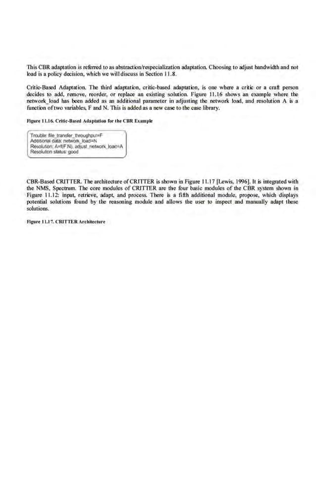 This CBR adaptation is referred to as ab.stracilinlrespecialization adaptation. ChoosinglO adjust bandwidth and not
load is a.policy decision, wbicb we will diSQUSS in Section 11.8.
Critic-Based Adaptation. The third adaptati:>n, critic-based adaplation, is one where a critic or a craft perSon
decides to add, remove, reorder, or replace an existing solution. Figure 11.16 shows an example where the
network_load has been added as an additional parameter in adjusting the network load, and reSQiution A is a
function oftwo variables, F and N. This is added as a new case to the case library.
Flgur• ll.t6. Cridr-Bast'd AdaptatiOJI for tbt CBR E.<amph!
Trwble· file_tramteutvoughput=F
Alk!JIIOmt dala: ntiWOfk_Joa(r-r.
ResokJI.bo·A=f(FN~ adlu~ ner~ load=A
Resolution status:good
CBR-Based CRJlTER. The architecture ofCRllTER i.s shown in Figure 11.17 [Lewis, 1996]. II is integrated with
the NMS, Spectrum. The core modules of CRIT!'ER are the four basic modules of the CB.R system shown in
Figure 11.12: input, retrieve, adapt, and precess. There is a fifth additional module, propose, which displays
potential solutions found by the reasoning module and allows the user to inspect and maouaUy adapt these
solutions.
Flg•tr• 1 1.17. CR11TER ArcW.teelun
 
