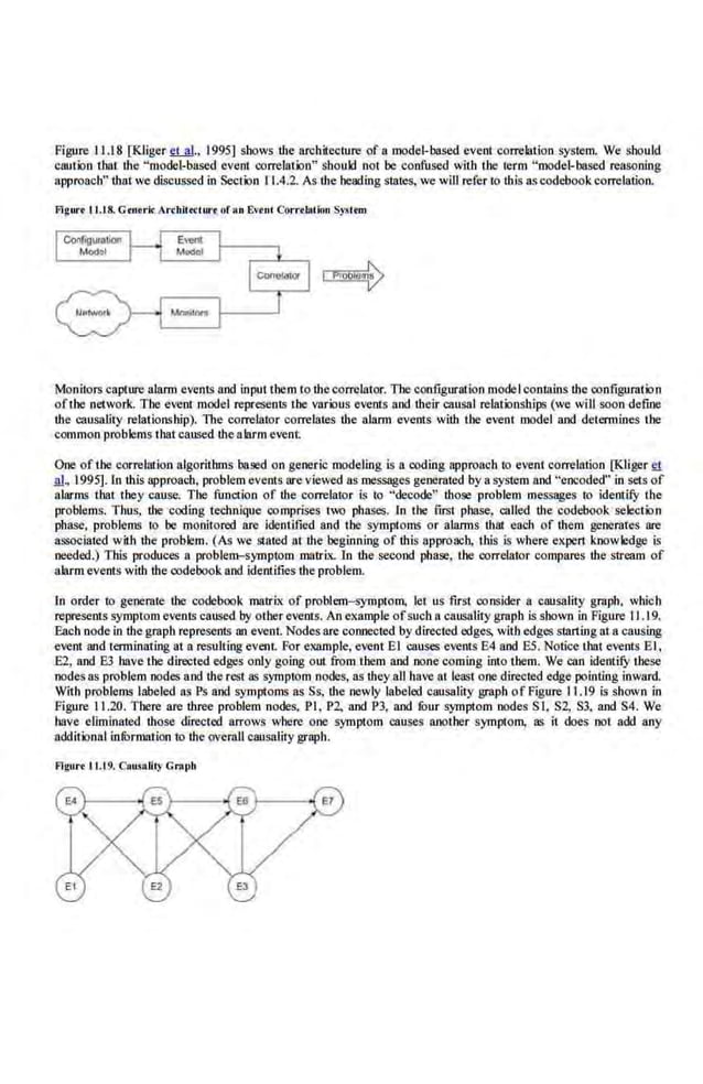 Figure I 1.18 [Kliger llM·· 1995) shows the arcb.itecture of a model-based evem correlation system. We should
caution that !he "model-based event con:elatJon" should not be confused with the term "model-based reasoning
approach" that we di.scussed in Section 11 .4.2. As ·!he heading states, we will refer to this as codebook correlation.
Flgw·• ll.I.S. Grnork: Arrbil« luro oran Evrnl Correlation S~>l rm
Monitors capture alarm events and input them to thecorrelator. The configuralion model conmins lhe configuration
ofthe network. Ibe event model represents the various events and their causal relationships (we will soon define
the causality relationship). The correlaior correlates !he alarm evems wilh the eveni model and determines the
common problems that caused the alarm event
One of the correlation algorithms based on generic modeling is a coding approach to event correlation [Kiiger ~
.!!l, .1995]. ln this approach, problem events are viewed as messages generated by a system and ''encoded" in sets of
alarms that they cause. The function of the correlator is to "decode" those problem messages to identify the
problems. Thus, the cooing technique comprises two phases. In the· first phase, caHed lhe codebook selection
phase, problems to be monitored are identified and the symploms or alarms that each of them generates are
aSS<X:iatcd with the problem. (As we stated at !he beginning of this approach, this is where cx.per1 knowledge is
needed.) Tbls produces n problem-symptom matrix. In the second phase, the correlator compares the stream of
alarmevents with the codebook and identifies the problem.
In order to generate the codebook matrix of problem-symptom, let us first consider a causality graph, which
represents symptom evenlS caused by other events. An ex.ample ofsuch n causality graph is shown in Figure. IJ .19.
Each node in the graph represents nn event. Nodes are connected by directed edges. withedges starting at a causing
event and terminating at a resulting event For example, event El causes events E4 and ES. Notice that events El,
E2, and E3 have the directed edges only going out from them and none coming into tbem. We can identify these
nodes as problem nodes and !he rest as symptom nodes, as r.hey all have at least one directed edge pointing inward.
With problems labeled as Ps and symptoms as Ss, the newly labeled causality graph of Figure 11.19 is shown in
Figure 11.20. Tbere are three problem nodes, PI, P2, and P3, and fOur symptom nodes S I, S2, S3, and S4. We
have eliminated those directed arrows where one symptom causes another symptom, as it does not add any
additional infOrmation to the overall causality graph. ·
Flgort 11.19. CRusaUty Gnot>h
 