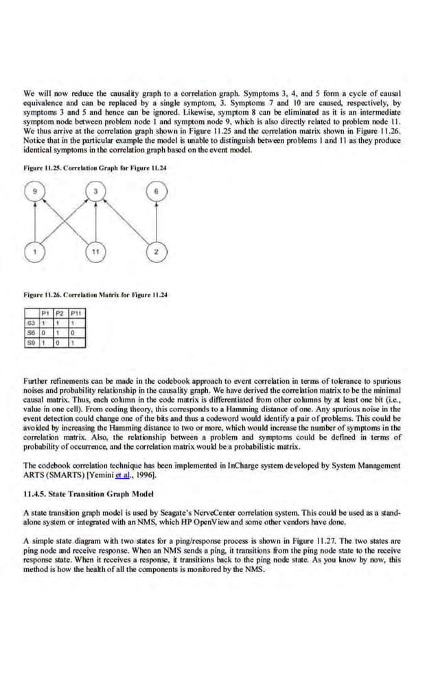 We will now reduce the causal.ity graph to a correlation graph. Symptoms 3, 4, and 5 fonn a cycle of causal
cqui>;alencc aod can be replaced by a single symptom, 3. Symptoms 7 aod 10 are caused, respectively, by
symptoms 3 and 5 and hence can be ignored. Likewise, symptom 8 can be elimi.nated as it is an intermediate
symptom node between problem node I aod symptom node 9, which is also directly related to problem node II.
We thus arrive at the correlation graph shown in Figure 11.25 and the ~-orrelation matrix shown in Figure 11.26.
Notice that in the particular example Ute model is unable to distinguish between problems I and II as they produce
identical symptoms in the correlation graph based on the.event model.
FlgurcJJ.2.5. Corr·tblUon Crapb ror F'igurt LL.24
Figut't I1.26. COJTtlatiou M•lrlx for Flgurt 11.24
PI P2 P11
~ 1 I 1
ss 0 1 0
sg 1 0 1
Funher refinements can be made in the codebook approach to event correlation in terms of tolerance io spurious
noises and probability relations'hip in the causality graph. We have derived the correlation.matrix to be the minimal
causal matrix. Thus, each column in the code matrix is differentiated from other columns by at· least one bit (i.e.,
value in one cell). From coding theory. this corresponds to a Hamming d.istance ofone. Any spurious noise in the
event detection could change one ofthe bits and ·thus a codeword would identify a pair ofproblems. This could be
avoided by Increasing the Hamming distance to two or more, which would increase the number ofsymptoms in Ibe
correlation matrix. Also, the relationship between a problem and symptoms could be defined in terms of
probability ofoccun:ence, and the correlation matrix would bea probabiiLo;tic matrix..
The codebook correlation technique has been implemented inlnCharge system developed by System Management
ARTS (SMARTS) LYemini ct at., 1996].
11.4.5. State Transition Graph Model
A state trnnsition graph model is used by Seagate's NerveCenter correlation system. This could be uSed as a stand-
alone system or integrated with an NMS, which HP OpenView and some other vendors have done.
A simple state diagram wilb two states fOr a ping/response process is shown in Figure IL.27. The two states are
ping node and receive response. When an NMS sends a ping, it transitions from the ping node state to the receive
response state. When it receives a response, it transitions back to the ping node state. As you know by now, ibis
method is how the health ofall the components is monitored by the NMS.
 