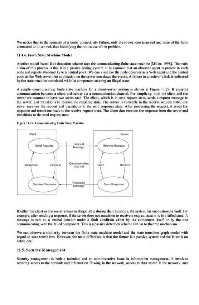 We notice that in tbe scenario of a router connectivity fallure, only the router icon turns red and none oftl~e hubs
connected to it tum red. thus identifYing the roo! cause ofthe problem.
1'1.4.6. Finite State Machine Model
Another model-based filuh deJection scheme uses !he communicating fini1
e sl8te macbioe [Mlllcr, 1998]. Tile main
claim of this process is mat it is a passive testing system. It is assumed that an observer agent is present in each
node and reports abnormality to ncentral point. We cnn visualize '!be node observer as a Web agent nnd the central
point as the Web ilerver. An application on the server correlates the evenl.s. A failure in a node or aJink is indicated
bythe state machine nssocialed with the component entering an illegal stale.
A simple communicating fmile state machine for a client- server system is shown in Figure 1129. It presents
communication between a client and se,rver via a communicution cbnno.el. For simplicity, both the client and the
server are a<;Sume.d to have 1wo slates epch. The client, which is in send request state., sends a request message to
the server, and transitions to receive the response state. The :>e.rver is currently in the receive request slate. The
server receives the request and 1ransitioos to the send response staJe. After processing the request, it sends the
response and transitions back to the receive request state. The client then receives the response from the server and
transitions to the send request state.
Flgurt I 1.29. Commurliratlug Fluilr St•c• MAdliut
Communicatlon
onannec
Ifeither !he client or ihe-server enters an illegal state during thetrnnsilions, !he system has encountered a fuulL For
example, after :>endinga response, ifthe serverdoes not transition to receive a request slate, it is in a tailed state. A
message is sent to a central loc81ion under a fault condition either by the component itself or by tbe one
communicating with the·failed component. This is a passive detection scheme similar to ·the trnp mechanism.
We cnn observe a similarit.y between the finite siate machine model and tbe state lrnnsition graph model with
regard to state transitlons. However, !he main difference is that the furmer is a passive sys1em and the latter is an
active one.
11.5. Security M an:tgemenI
Security management is hath a technical and an administrative issue in information management. It involves
securing access to !he network and information flowing in dte network, access to data stored in !he network, and
 