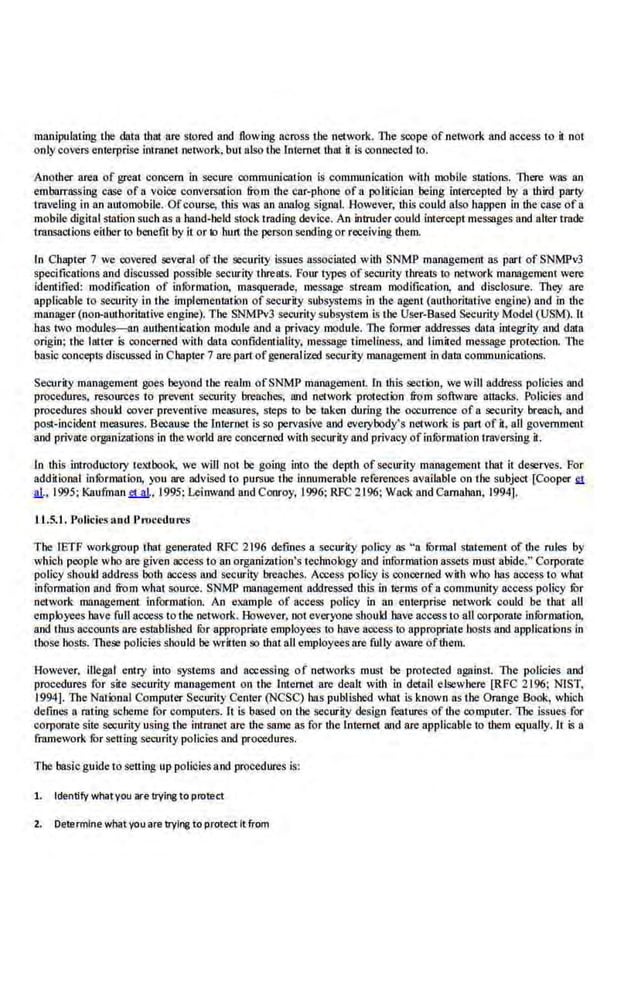 manipulating the data that fire stored and flowing across the network. TI1e scope of network and access to 1 noI
onlycovers enterprise imraoet network, bu1 also the Internet that il is connected 1
0.
Another area of grea1 concern in secure communication is communication with mobile stalions. 1l1ere was an
embarrassing case of n voice conversation from the car-phone of a politician being intercepted by a third party
traveling in an automobile. Ofcourse, this was an onnlog signal. However, this could also happen in the·case of a
mobile digital station such as a hand-held stock trading device. An intruder could intercept messages and alter trade
lf8l)S8Ctions eitber 10 benefit by it or to burt the person sending or receiving them.
In Chapler 7 we covered several of the security issues IISSOciated with SNMP management as pari of SNMPv3
specifications and discussed possible security threatS. Four types of security threaiS to network management were
identified: modification of infOrmation. masquerade, message stream modification, and disclosure. They are
applicable t·o security in the implementation ofsecurity subsystems in the agent (authoritative engine) and in the
manager (non-authorillltive engine). The SNMPv3 security subsystem is the User-Based Security Model (USM). It
has two modules-an authentication module and a privacy module. The· former addresses data integrity and data
origin; the latter 5 concerned with data confidentiality, message timeliness, and limited message protection. The
basic concep1S discussed in Chapter 7 are partofgeneralized security managemenr in data communication.~.
Security management goes beyond tbe realm ofSNMP management. In this section, we will address pol.icies and
procedures, resources to prevent security breaches, !!lid network proteot~n from software allacks. Policies and
procedures should. cover preventive me<~Sures, steps to be taken during the occurrence of a security breach, and
post-incident measures. Because the Internet is so pervasive and everybody's network is pan of it, all government
and private organizations in the world are concerned wit.h security and privacy ofinformation traversing it:.
1n this introductory Iextbook, we will nol be going into the depth of security managemenl that it deserves. For
additional infOrmation, you are advised 10 pursue lhe innumerable·refere.nces available on tbe subject [Cooper ~
!!!., 1995; Kaufman et al., 1995; Leinwand and Conroy, 1996; RFC 2196; Wack and Carnahan, 1994].
11.5. 1. J'olicies 11otl J'rocedu res
The IETF workgroup that. generated RFC 2196 defines a security policy as "a fOrmal statemenr of the rules by
which people who are given access to an organizntion's tec.hnology and information assets must abide." Corporate
policy sboukl address both access and security breaches. Access policy is concerned w.
ith who has access to wbal
information and from what source. SNMP management addressed this in terms of a community access policy fOr
network. management information. An example of access policy in an enterprise network could be that all
employees have full access to the network. However, no1 everyone should have access to all corporate information,
and thus accounts are established fi:>r appropriate.employees 10 have access to appropria1e hosts and applications in
those hosts. These pol.icies should be written so lhat all employees.are fully aware ofthem.
However, illegal entry into systems and accessing of networks must be protected against. The policies and
procedures for site security management on lbe Jnte.met are dealt with in detail elsewhere [RFC 2196; NIST,
1994]. The National Computer Security Center (NCSC) bas published what is known as the Omnge Book, which
de.fmes a rating scheme for computers. It is based on the securil.y design features of the computer. 'Tile issues for
corporatesite security using the intranet are the same as for the Internet and are applicable to them equally.. It 5 a
framework ror setting security policies and procedures.
The basicguide to setting up policies and procedures is:
1. Identify what you are trylflt!to protect
2. Determine whatyou are trylflt! to protect it from
 