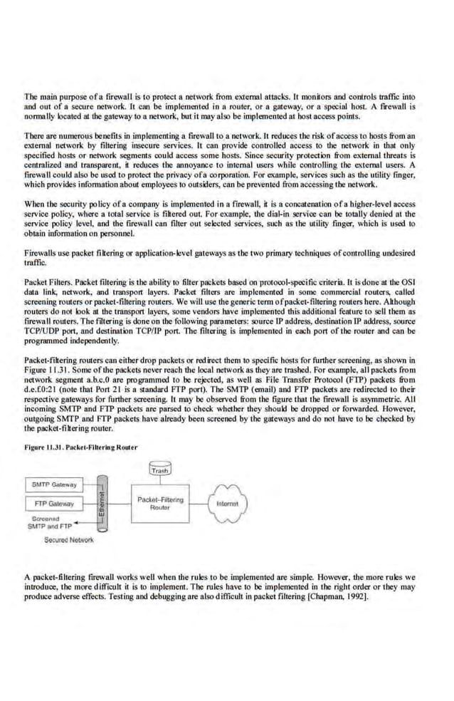 The main purpose ofa firewall is to protect a network from external attacks. Jt monilors and controls traffic into
and out of a secure network. h can be implemenled in a router, or a gllteway. or a special host. A fu:ewall is
normally located !It the gateway to a network, bui it may also be implemented at host access points.
There are nwnerous 'benefits in implementing a firewall to a network. It reduces the risk ofaccess to hosts from an
eXIemal network by filrering insecure services. It can provide controlled access to the network in ibat only
specified hosts or network segments oouJd access some hosts. Since security protection from external threats is
centralized and transparent, it reduces the annoyance to iDlcmal users while controlling the e.xtellllll users. A
firewall could also be used to protect the privacy ofa corporation. For example. services such as !be utility finger,
which provides information about employees to outsiders, can be prevented from accessing the network.
When the security policy ofa company is implemented in a firewall, it is a concatenalion ofa higher-level access
service policy, where a total service is filtered (lUI. For example, !be dial-in service can be t(ltally denied at !be
service policy !eve~ and ihe firewall can filter out selected services. such as the utiliiy .finger, which is used to
obtain infonnation on personnel.
Flrewalls use packet filtering or application-level gateways as the two primary techniques ofcolllrolling u.odeslred
traffic.
Packet Filters. Packet ftltering is the ability to filter packets based on protocol-specific criteria. It isdone at the OS!
data link, network. and. transport layers. Packet filters are implemented in some commercial fOUters, called
screening ro1rters orpacket-filtering routers. We will use thegenerictenn ofpacket·filtering routers here. Although
routers do not look at the transport layers, S:Ome vendors have implememed this additional feature to sell them as
firewall route.rs. The fdtering is done on the following parameters: source IP address, destination fP address, source
TCP/UDP port, and destination TCP/IP port. The filtering is implemented in each port of the router and can be
progranlOled independently.
Packet-filtering routers can either drop packets or red.irect !hem to specific hOSts for further screening, as shown in
Figure 11.31. Some ofr.he packets never reacb tlte local network as they are trashed. For example, all packets from
network segment a.b.c.O are programmed to be rejected, as well as File Transfer Protocol (FTP) packets from
d.e.f.0:21 (note that Port 2.
1 is a standard FTP port). The SMTP (email) and FTP packets are redirected to their
respective gateways for further screening. It may oo observed from the figure that the firewall is aS)'mmetric. All
incoming SMTP and FTP packets are parsed to check whether they should be dropped or forwarded. Howeve.r,
outgoing SMTP and FTP packets have already been screened by the gateways and do not have to be checked by
the packet-filtering router.
Flgur< lJ.31. Packoi·I'Uiorlng Router
Setured Network
Packe1-Alterl119
Rortor
A packet-filtering firewall works well when !be rules to be .implemented are simple. However, the more rules we
introduce, the more difficult it is to implement. The rules have to be implemented in the right order or they may
-produce adverse effects. Testing and debuggingare also difficult in packet filtering [Chapman, 1992].
 